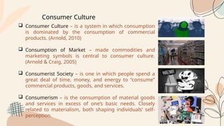 Consumer Culture
 Consumer Culture – is a system in which consumption
is dominated by the consumption of commercial
products. (Arnold, 2010)
 Consumption of Market – made commodities and
marketing symbols is central to consumer culture.
(Arnold & Craig, 2005)
 Consumerist Society – is one in which people spend a
great deal of time, money, and energy to “consume”
commercial products, goods, and services.
 Consumerism – is the consumption of material goods
and services in excess of one’s basic needs. Closely
related to materialism, both shaping individuals’ self-
perception.
 