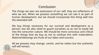 Conclusion
The things we own are extensions of our self, they are reflections of
who we are. When we possess something we can see it as part of
human development, but we should incorporate this thing well into
the extended self.
We buy things necessary for our survival and development as a
person, but we also need to guard ourselves so as not to easily fall
into the consumer culture. We should be more conscious and critical
of the things that we buy as not to confuse this with materialism.
Material blessings are fruits of our labor and success.
All we possess may change, vanish, and be rotten but the authentic
self will remain.
 