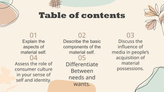 Table of contents
01
04
02
05
03
Explain the
aspects of
material self.
Describe the basic
components of the
material self.
Discuss the
influence of
media in people’s
acquisition of
material
possessions.
Assess the role of
consumer culture
in your sense of
self and identity.
Differentiate
Between
needs and
wants.
 