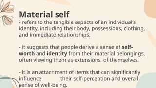 Material self
- refers to the tangible aspects of an individual’s
identity, including their body, possessions, clothing,
and immediate relationships.
- it suggests that people derive a sense of self-
worth and identity from their material belongings,
often viewing them as extensions of themselves.
- it is an attachment of items that can significantly
influence their self-perception and overall
sense of well-being.
 