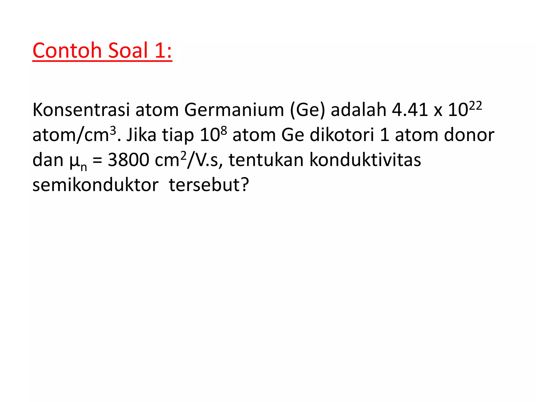 Contoh Soal 1:
Konsentrasi atom Germanium (Ge) adalah 4.41 x 1022
atom/cm3. Jika tiap 108 atom Ge dikotori 1 atom donor
dan μn = 3800 cm2/V.s, tentukan konduktivitas
semikonduktor tersebut?
 