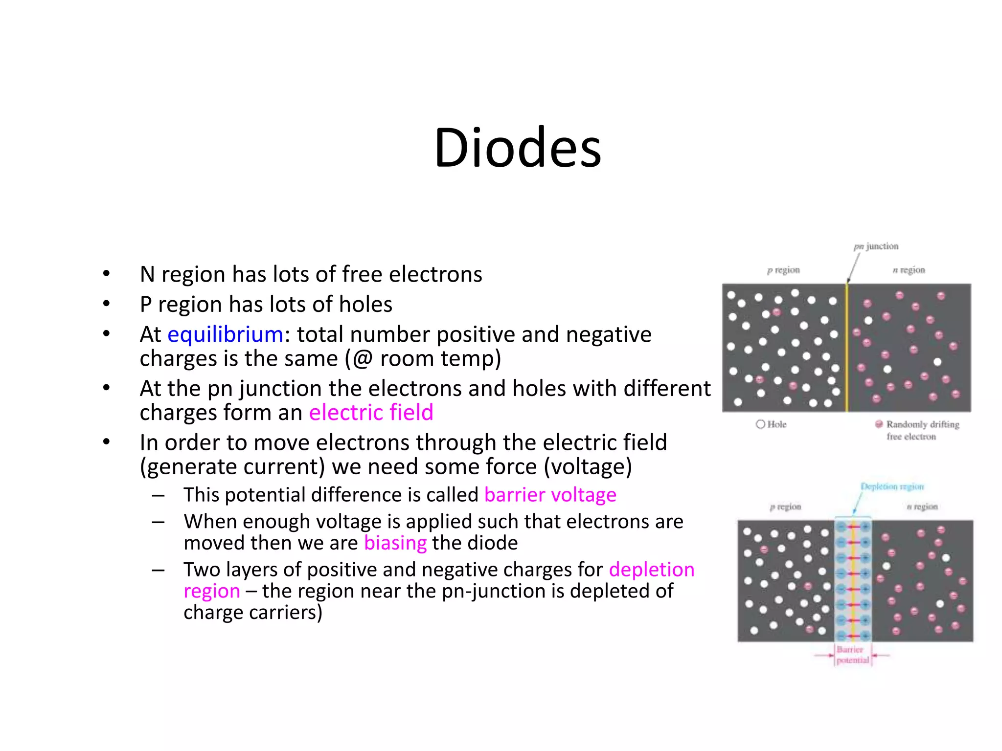 Diodes
• N region has lots of free electrons
• P region has lots of holes
• At equilibrium: total number positive and negative
charges is the same (@ room temp)
• At the pn junction the electrons and holes with different
charges form an electric field
• In order to move electrons through the electric field
(generate current) we need some force (voltage)
– This potential difference is called barrier voltage
– When enough voltage is applied such that electrons are
moved then we are biasing the diode
– Two layers of positive and negative charges for depletion
region – the region near the pn-junction is depleted of
charge carriers)
 