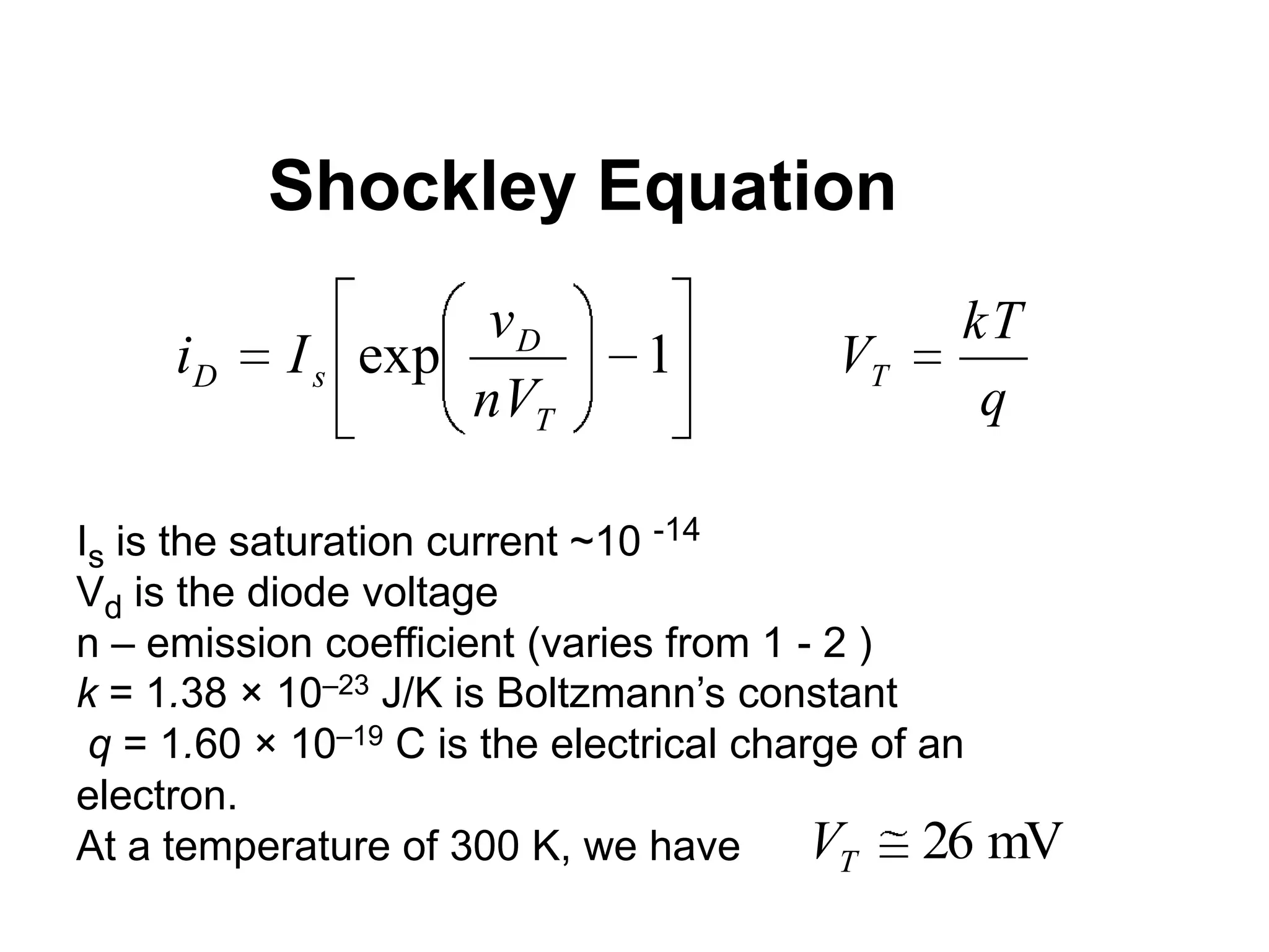 Shockley Equation
1exp
T
D
sD
nV
v
Ii
q
kT
VT
Is is the saturation current ~10 -14
Vd is the diode voltage
n – emission coefficient (varies from 1 - 2 )
k = 1.38 × 10–23 J/K is Boltzmann’s constant
q = 1.60 × 10–19 C is the electrical charge of an
electron.
At a temperature of 300 K, we have mV26TV
 