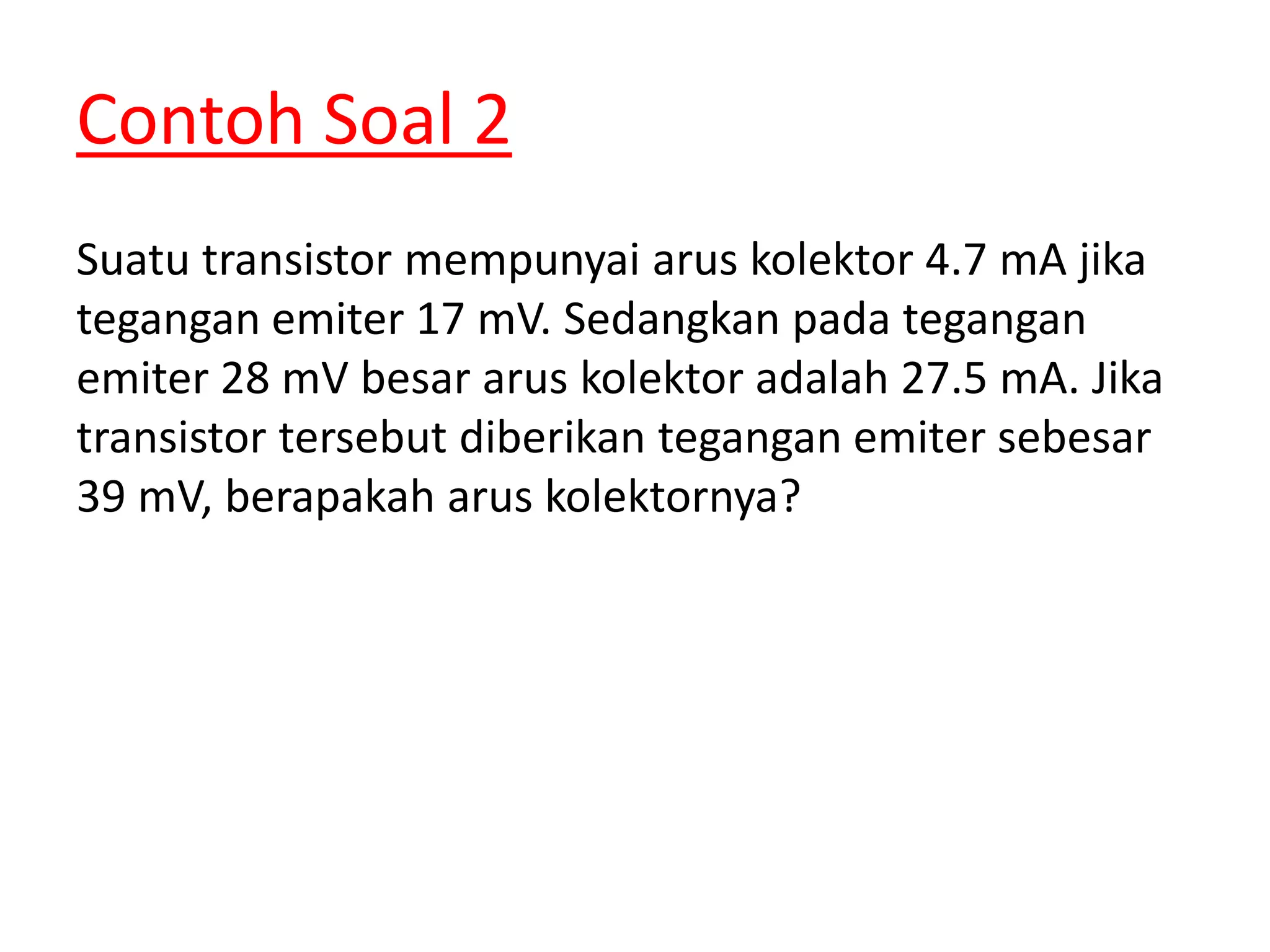 Contoh Soal 2
Suatu transistor mempunyai arus kolektor 4.7 mA jika
tegangan emiter 17 mV. Sedangkan pada tegangan
emiter 28 mV besar arus kolektor adalah 27.5 mA. Jika
transistor tersebut diberikan tegangan emiter sebesar
39 mV, berapakah arus kolektornya?
 