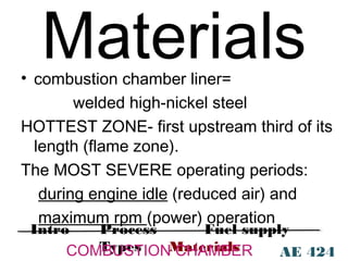 Materials

• combustion chamber liner=
welded high-nickel steel
HOTTEST ZONE- first upstream third of its
length (flame zone).
The MOST SEVERE operating periods:
during engine idle (reduced air) and
maximum rpm (power) operation
Intro

Process
Fuel supply
Types
COMBUSTIONMaterials
CHAMBER
AE 424

 