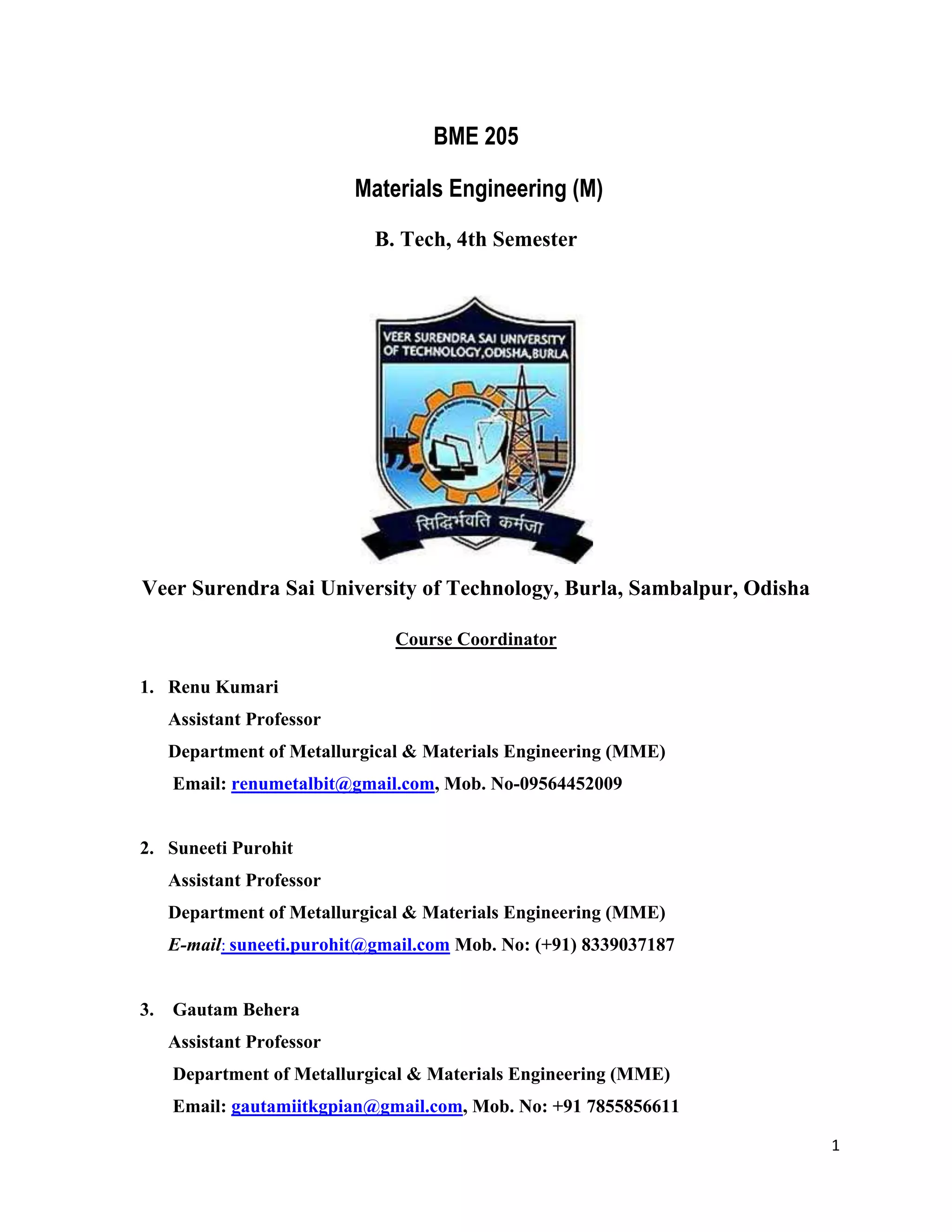 1
BME 205
Materials Engineering (M)
B. Tech, 4th Semester
Veer Surendra Sai University of Technology, Burla, Sambalpur, Odisha
Course Coordinator
1. Renu Kumari
Assistant Professor
Department of Metallurgical & Materials Engineering (MME)
Email: renumetalbit@gmail.com, Mob. No-09564452009
2. Suneeti Purohit
Assistant Professor
Department of Metallurgical & Materials Engineering (MME)
E-mail: suneeti.purohit@gmail.com Mob. No: (+91) 8339037187
3. Gautam Behera
Assistant Professor
Department of Metallurgical & Materials Engineering (MME)
Email: gautamiitkgpian@gmail.com, Mob. No: +91 7855856611
 