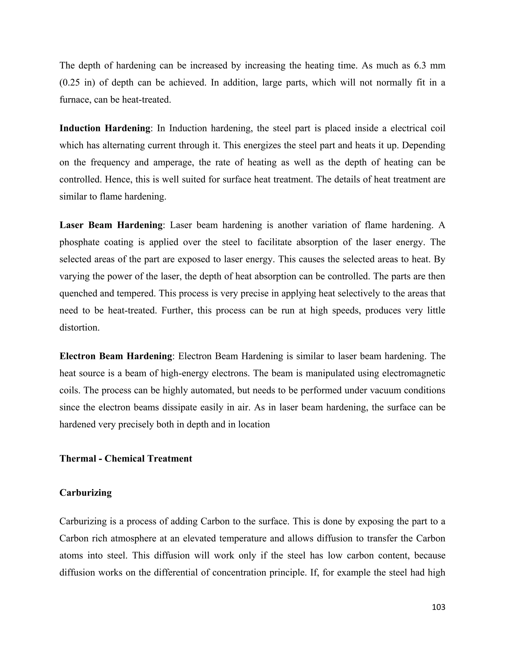 103
The depth of hardening can be increased by increasing the heating time. As much as 6.3 mm
(0.25 in) of depth can be achieved. In addition, large parts, which will not normally fit in a
furnace, can be heat-treated.
Induction Hardening: In Induction hardening, the steel part is placed inside a electrical coil
which has alternating current through it. This energizes the steel part and heats it up. Depending
on the frequency and amperage, the rate of heating as well as the depth of heating can be
controlled. Hence, this is well suited for surface heat treatment. The details of heat treatment are
similar to flame hardening.
Laser Beam Hardening: Laser beam hardening is another variation of flame hardening. A
phosphate coating is applied over the steel to facilitate absorption of the laser energy. The
selected areas of the part are exposed to laser energy. This causes the selected areas to heat. By
varying the power of the laser, the depth of heat absorption can be controlled. The parts are then
quenched and tempered. This process is very precise in applying heat selectively to the areas that
need to be heat-treated. Further, this process can be run at high speeds, produces very little
distortion.
Electron Beam Hardening: Electron Beam Hardening is similar to laser beam hardening. The
heat source is a beam of high-energy electrons. The beam is manipulated using electromagnetic
coils. The process can be highly automated, but needs to be performed under vacuum conditions
since the electron beams dissipate easily in air. As in laser beam hardening, the surface can be
hardened very precisely both in depth and in location
Thermal - Chemical Treatment
Carburizing
Carburizing is a process of adding Carbon to the surface. This is done by exposing the part to a
Carbon rich atmosphere at an elevated temperature and allows diffusion to transfer the Carbon
atoms into steel. This diffusion will work only if the steel has low carbon content, because
diffusion works on the differential of concentration principle. If, for example the steel had high
 