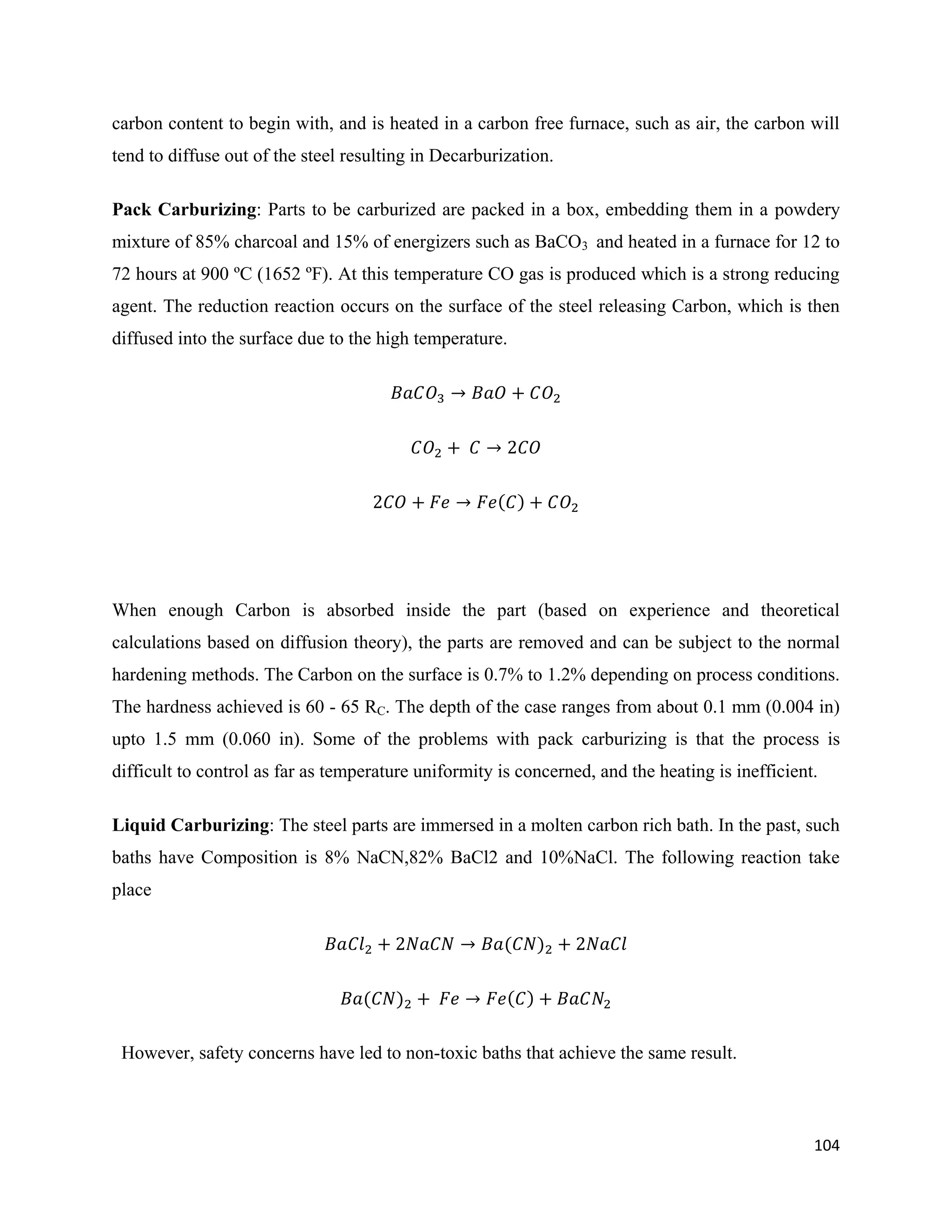 104
carbon content to begin with, and is heated in a carbon free furnace, such as air, the carbon will
tend to diffuse out of the steel resulting in Decarburization.
Pack Carburizing: Parts to be carburized are packed in a box, embedding them in a powdery
mixture of 85% charcoal and 15% of energizers such as BaCO3 and heated in a furnace for 12 to
72 hours at 900 ºC (1652 ºF). At this temperature CO gas is produced which is a strong reducing
agent. The reduction reaction occurs on the surface of the steel releasing Carbon, which is then
diffused into the surface due to the high temperature.
When enough Carbon is absorbed inside the part (based on experience and theoretical
calculations based on diffusion theory), the parts are removed and can be subject to the normal
hardening methods. The Carbon on the surface is 0.7% to 1.2% depending on process conditions.
The hardness achieved is 60 - 65 RC. The depth of the case ranges from about 0.1 mm (0.004 in)
upto 1.5 mm (0.060 in). Some of the problems with pack carburizing is that the process is
difficult to control as far as temperature uniformity is concerned, and the heating is inefficient.
Liquid Carburizing: The steel parts are immersed in a molten carbon rich bath. In the past, such
baths have Composition is 8% NaCN,82% BaCl2 and 10%NaCl. The following reaction take
place
However, safety concerns have led to non-toxic baths that achieve the same result.
 