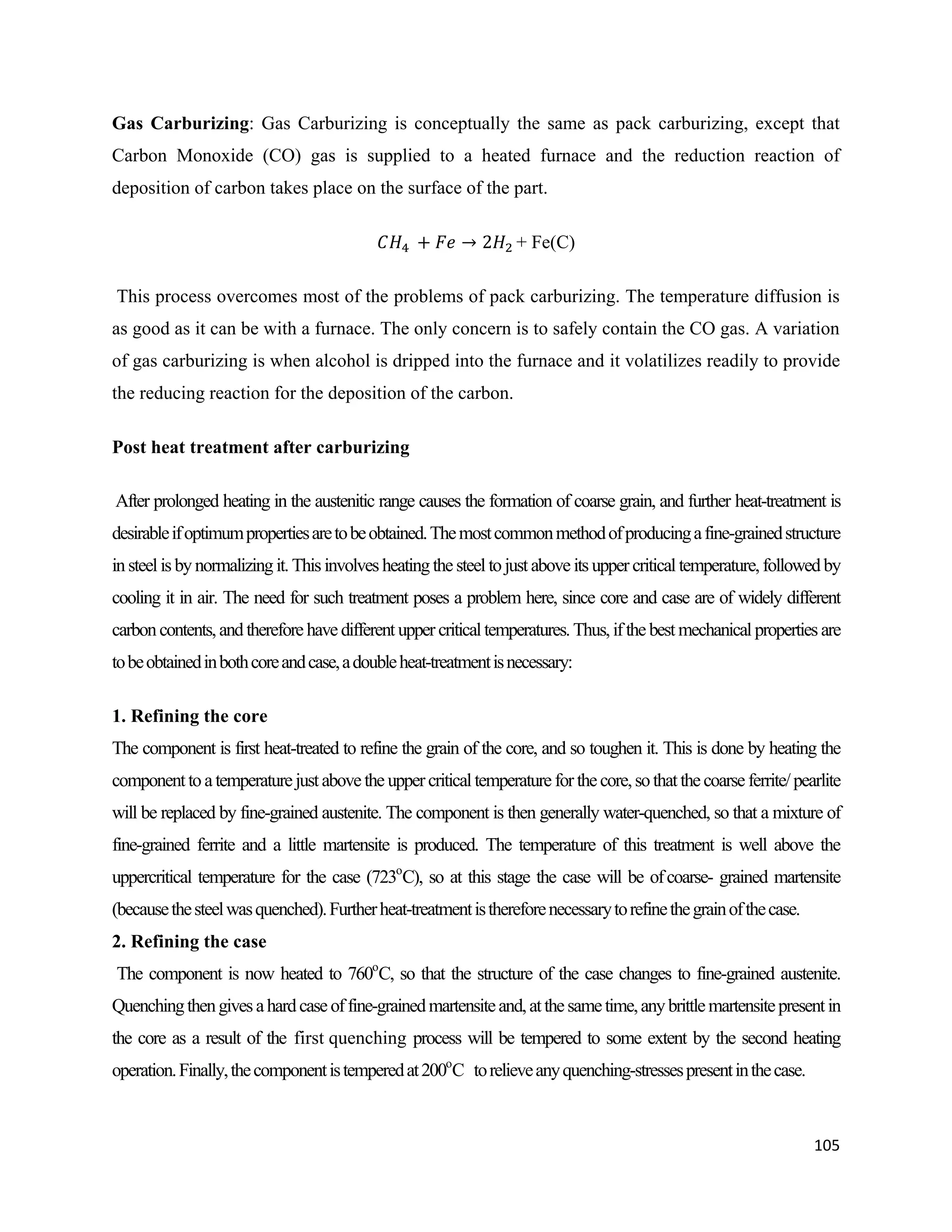 105
Gas Carburizing: Gas Carburizing is conceptually the same as pack carburizing, except that
Carbon Monoxide (CO) gas is supplied to a heated furnace and the reduction reaction of
deposition of carbon takes place on the surface of the part.
+ Fe(C)
This process overcomes most of the problems of pack carburizing. The temperature diffusion is
as good as it can be with a furnace. The only concern is to safely contain the CO gas. A variation
of gas carburizing is when alcohol is dripped into the furnace and it volatilizes readily to provide
the reducing reaction for the deposition of the carbon.
Post heat treatment after carburizing
After prolonged heating in the austenitic range causes the formation of coarse grain, and further heat-treatment is
desirableifoptimumpropertiesaretobeobtained.Themostcommonmethodofproducingafine-grainedstructure
insteel is by normalizingit.This involves heatingthe steel tojust above its upper critical temperature, followed by
cooling it in air. The need for such treatment poses a problem here, since core and case are of widely different
carboncontents,andtherefore have different upper criticaltemperatures.Thus,ifthe best mechanical properties are
tobeobtainedinbothcoreandcase,adoubleheat-treatmentisnecessary:
1. Refining the core
The component is first heat-treated to refine the grain of the core, and so toughen it. This is done by heating the
componenttoatemperaturejustabovethe uppercriticaltemperature for thecore,sothatthecoarse ferrite/pearlite
will be replaced by fine-grained austenite. The component is then generally water-quenched, so that a mixture of
fine-grained ferrite and a little martensite is produced. The temperature of this treatment is well above the
uppercritical temperature for the case (723o
C), so at this stage the case will be ofcoarse- grained martensite
(becausethesteelwasquenched).Furtherheat-treatmentisthereforenecessarytorefinethegrainofthecase.
2. Refining the case
The component is now heated to 760o
C, so that the structure of the case changes to fine-grained austenite.
Quenchingthengivesahardcaseoffine-grainedmartensiteand,atthesametime,anybrittlemartensitepresentin
the core as a result of the first quenching process will be tempered to some extent by the second heating
operation.Finally,thecomponentistemperedat200o
C torelieveanyquenching-stressespresentinthecase.
 