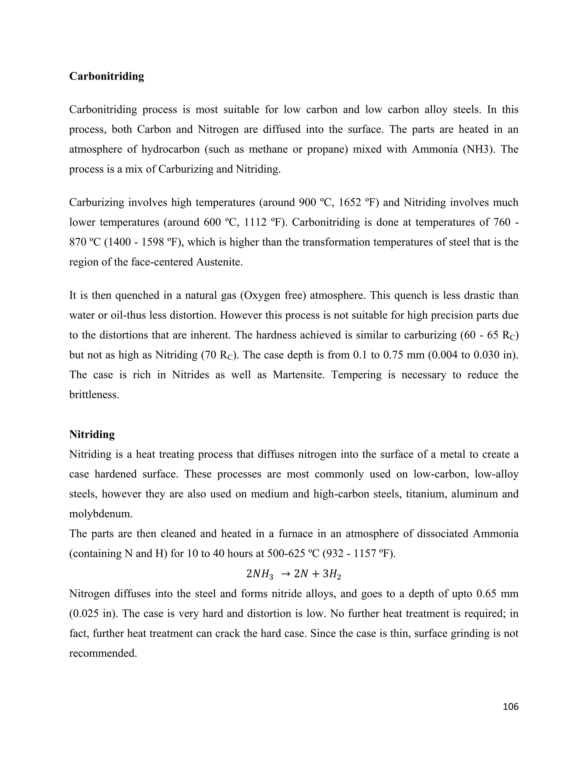106
Carbonitriding
Carbonitriding process is most suitable for low carbon and low carbon alloy steels. In this
process, both Carbon and Nitrogen are diffused into the surface. The parts are heated in an
atmosphere of hydrocarbon (such as methane or propane) mixed with Ammonia (NH3). The
process is a mix of Carburizing and Nitriding.
Carburizing involves high temperatures (around 900 ºC, 1652 ºF) and Nitriding involves much
lower temperatures (around 600 ºC, 1112 ºF). Carbonitriding is done at temperatures of 760 -
870 ºC (1400 - 1598 ºF), which is higher than the transformation temperatures of steel that is the
region of the face-centered Austenite.
It is then quenched in a natural gas (Oxygen free) atmosphere. This quench is less drastic than
water or oil-thus less distortion. However this process is not suitable for high precision parts due
to the distortions that are inherent. The hardness achieved is similar to carburizing (60 - 65 RC)
but not as high as Nitriding (70 RC). The case depth is from 0.1 to 0.75 mm (0.004 to 0.030 in).
The case is rich in Nitrides as well as Martensite. Tempering is necessary to reduce the
brittleness.
Nitriding
Nitriding is a heat treating process that diffuses nitrogen into the surface of a metal to create a
case hardened surface. These processes are most commonly used on low-carbon, low-alloy
steels, however they are also used on medium and high-carbon steels, titanium, aluminum and
molybdenum.
The parts are then cleaned and heated in a furnace in an atmosphere of dissociated Ammonia
(containing N and H) for 10 to 40 hours at 500-625 ºC (932 - 1157 ºF).
Nitrogen diffuses into the steel and forms nitride alloys, and goes to a depth of upto 0.65 mm
(0.025 in). The case is very hard and distortion is low. No further heat treatment is required; in
fact, further heat treatment can crack the hard case. Since the case is thin, surface grinding is not
recommended.
 