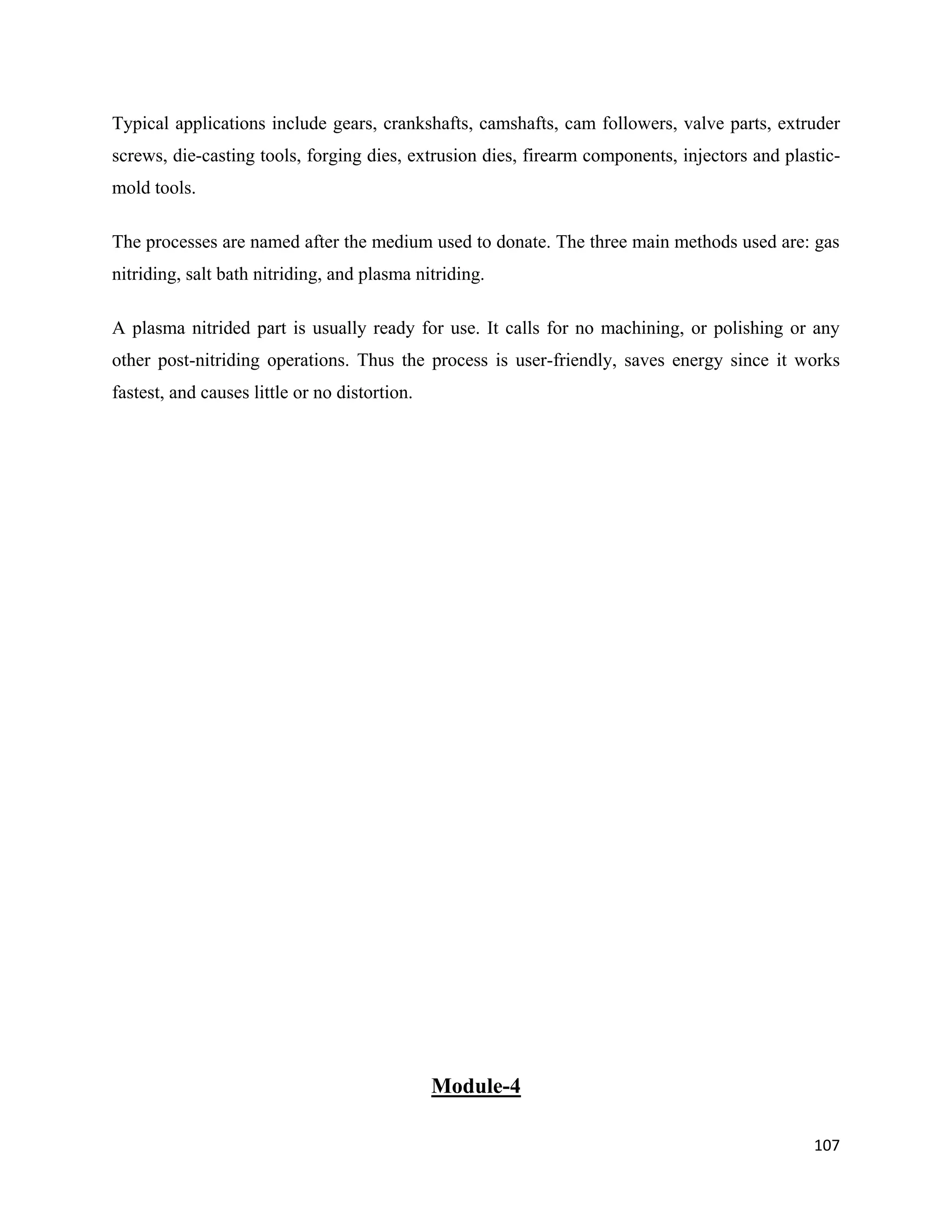 107
Typical applications include gears, crankshafts, camshafts, cam followers, valve parts, extruder
screws, die-casting tools, forging dies, extrusion dies, firearm components, injectors and plastic-
mold tools.
The processes are named after the medium used to donate. The three main methods used are: gas
nitriding, salt bath nitriding, and plasma nitriding.
A plasma nitrided part is usually ready for use. It calls for no machining, or polishing or any
other post-nitriding operations. Thus the process is user-friendly, saves energy since it works
fastest, and causes little or no distortion.
Module-4
 
