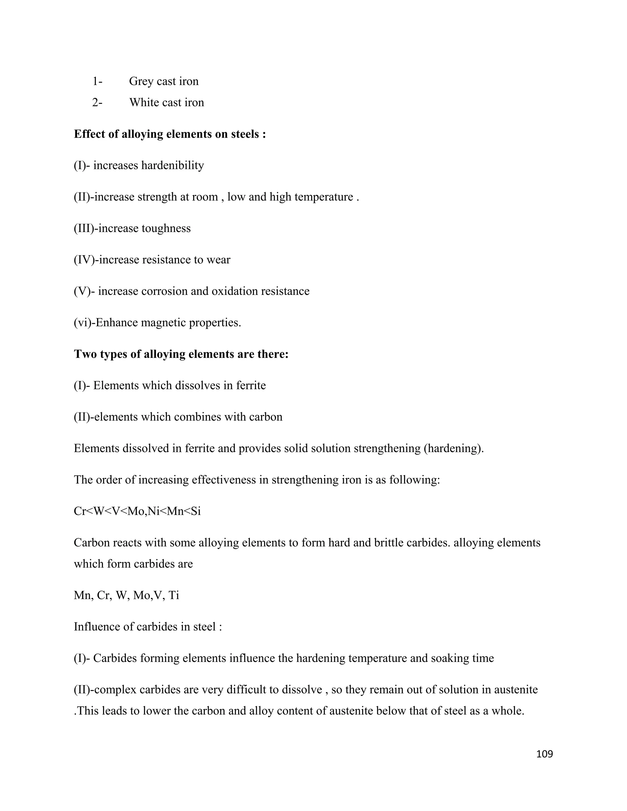 109
1- Grey cast iron
2- White cast iron
Effect of alloying elements on steels :
(I)- increases hardenibility
(II)-increase strength at room , low and high temperature .
(III)-increase toughness
(IV)-increase resistance to wear
(V)- increase corrosion and oxidation resistance
(vi)-Enhance magnetic properties.
Two types of alloying elements are there:
(I)- Elements which dissolves in ferrite
(II)-elements which combines with carbon
Elements dissolved in ferrite and provides solid solution strengthening (hardening).
The order of increasing effectiveness in strengthening iron is as following:
Cr<W<V<Mo,Ni<Mn<Si
Carbon reacts with some alloying elements to form hard and brittle carbides. alloying elements
which form carbides are
Mn, Cr, W, Mo,V, Ti
Influence of carbides in steel :
(I)- Carbides forming elements influence the hardening temperature and soaking time
(II)-complex carbides are very difficult to dissolve , so they remain out of solution in austenite
.This leads to lower the carbon and alloy content of austenite below that of steel as a whole.
 