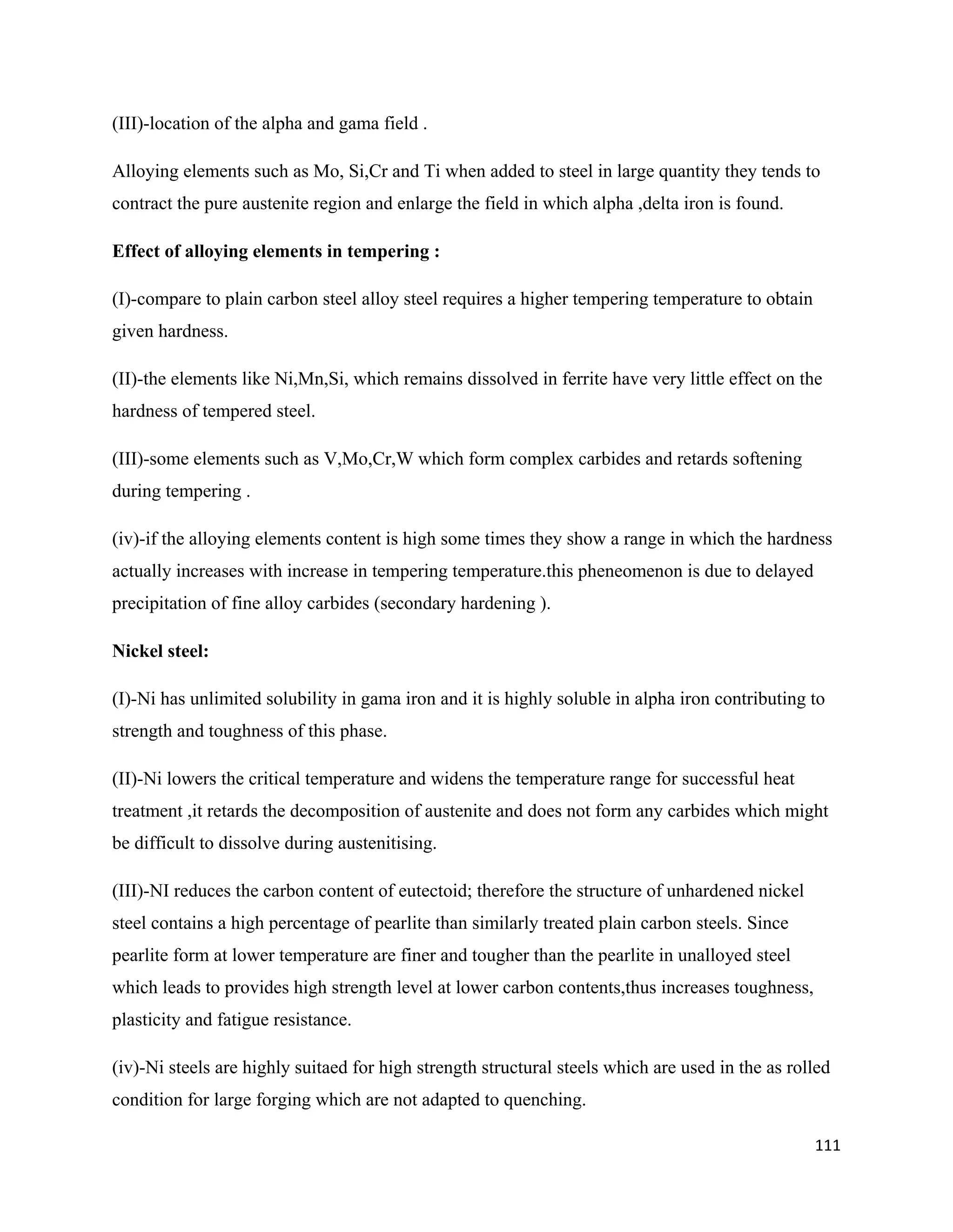 111
(III)-location of the alpha and gama field .
Alloying elements such as Mo, Si,Cr and Ti when added to steel in large quantity they tends to
contract the pure austenite region and enlarge the field in which alpha ,delta iron is found.
Effect of alloying elements in tempering :
(I)-compare to plain carbon steel alloy steel requires a higher tempering temperature to obtain
given hardness.
(II)-the elements like Ni,Mn,Si, which remains dissolved in ferrite have very little effect on the
hardness of tempered steel.
(III)-some elements such as V,Mo,Cr,W which form complex carbides and retards softening
during tempering .
(iv)-if the alloying elements content is high some times they show a range in which the hardness
actually increases with increase in tempering temperature.this pheneomenon is due to delayed
precipitation of fine alloy carbides (secondary hardening ).
Nickel steel:
(I)-Ni has unlimited solubility in gama iron and it is highly soluble in alpha iron contributing to
strength and toughness of this phase.
(II)-Ni lowers the critical temperature and widens the temperature range for successful heat
treatment ,it retards the decomposition of austenite and does not form any carbides which might
be difficult to dissolve during austenitising.
(III)-NI reduces the carbon content of eutectoid; therefore the structure of unhardened nickel
steel contains a high percentage of pearlite than similarly treated plain carbon steels. Since
pearlite form at lower temperature are finer and tougher than the pearlite in unalloyed steel
which leads to provides high strength level at lower carbon contents,thus increases toughness,
plasticity and fatigue resistance.
(iv)-Ni steels are highly suitaed for high strength structural steels which are used in the as rolled
condition for large forging which are not adapted to quenching.
 