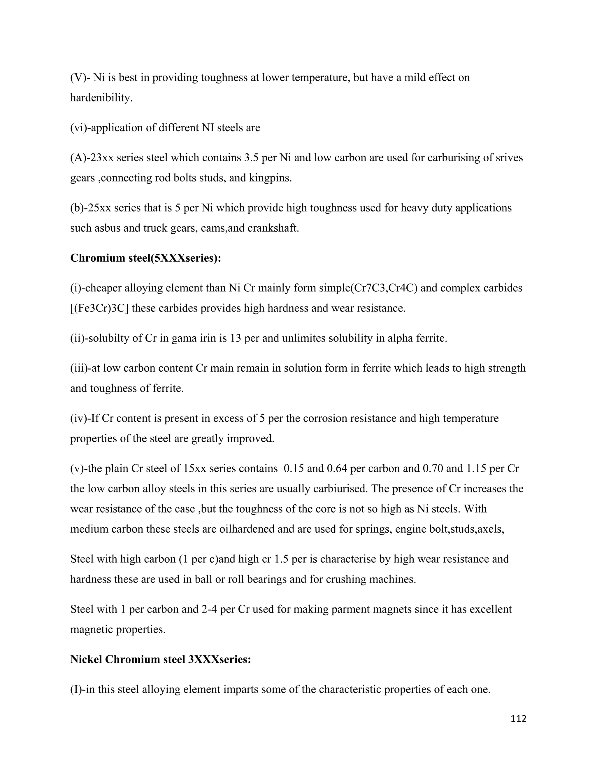 112
(V)- Ni is best in providing toughness at lower temperature, but have a mild effect on
hardenibility.
(vi)-application of different NI steels are
(A)-23xx series steel which contains 3.5 per Ni and low carbon are used for carburising of srives
gears ,connecting rod bolts studs, and kingpins.
(b)-25xx series that is 5 per Ni which provide high toughness used for heavy duty applications
such asbus and truck gears, cams,and crankshaft.
Chromium steel(5XXXseries):
(i)-cheaper alloying element than Ni Cr mainly form simple(Cr7C3,Cr4C) and complex carbides
[(Fe3Cr)3C] these carbides provides high hardness and wear resistance.
(ii)-solubilty of Cr in gama irin is 13 per and unlimites solubility in alpha ferrite.
(iii)-at low carbon content Cr main remain in solution form in ferrite which leads to high strength
and toughness of ferrite.
(iv)-If Cr content is present in excess of 5 per the corrosion resistance and high temperature
properties of the steel are greatly improved.
(v)-the plain Cr steel of 15xx series contains 0.15 and 0.64 per carbon and 0.70 and 1.15 per Cr
the low carbon alloy steels in this series are usually carbiurised. The presence of Cr increases the
wear resistance of the case ,but the toughness of the core is not so high as Ni steels. With
medium carbon these steels are oilhardened and are used for springs, engine bolt,studs,axels,
Steel with high carbon (1 per c)and high cr 1.5 per is characterise by high wear resistance and
hardness these are used in ball or roll bearings and for crushing machines.
Steel with 1 per carbon and 2-4 per Cr used for making parment magnets since it has excellent
magnetic properties.
Nickel Chromium steel 3XXXseries:
(I)-in this steel alloying element imparts some of the characteristic properties of each one.
 