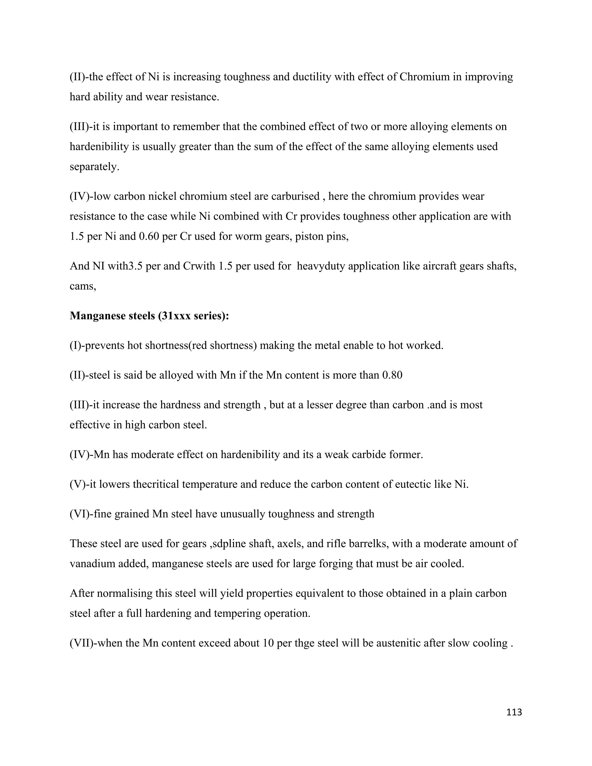 113
(II)-the effect of Ni is increasing toughness and ductility with effect of Chromium in improving
hard ability and wear resistance.
(III)-it is important to remember that the combined effect of two or more alloying elements on
hardenibility is usually greater than the sum of the effect of the same alloying elements used
separately.
(IV)-low carbon nickel chromium steel are carburised , here the chromium provides wear
resistance to the case while Ni combined with Cr provides toughness other application are with
1.5 per Ni and 0.60 per Cr used for worm gears, piston pins,
And NI with3.5 per and Crwith 1.5 per used for heavyduty application like aircraft gears shafts,
cams,
Manganese steels (31xxx series):
(I)-prevents hot shortness(red shortness) making the metal enable to hot worked.
(II)-steel is said be alloyed with Mn if the Mn content is more than 0.80
(III)-it increase the hardness and strength , but at a lesser degree than carbon .and is most
effective in high carbon steel.
(IV)-Mn has moderate effect on hardenibility and its a weak carbide former.
(V)-it lowers thecritical temperature and reduce the carbon content of eutectic like Ni.
(VI)-fine grained Mn steel have unusually toughness and strength
These steel are used for gears ,sdpline shaft, axels, and rifle barrelks, with a moderate amount of
vanadium added, manganese steels are used for large forging that must be air cooled.
After normalising this steel will yield properties equivalent to those obtained in a plain carbon
steel after a full hardening and tempering operation.
(VII)-when the Mn content exceed about 10 per thge steel will be austenitic after slow cooling .
 
