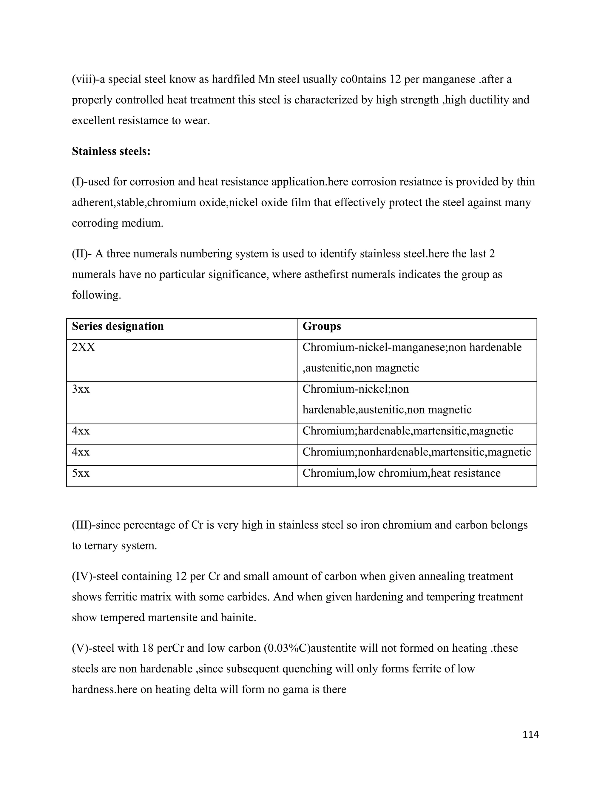 114
(viii)-a special steel know as hardfiled Mn steel usually co0ntains 12 per manganese .after a
properly controlled heat treatment this steel is characterized by high strength ,high ductility and
excellent resistamce to wear.
Stainless steels:
(I)-used for corrosion and heat resistance application.here corrosion resiatnce is provided by thin
adherent,stable,chromium oxide,nickel oxide film that effectively protect the steel against many
corroding medium.
(II)- A three numerals numbering system is used to identify stainless steel.here the last 2
numerals have no particular significance, where asthefirst numerals indicates the group as
following.
Series designation Groups
2XX Chromium-nickel-manganese;non hardenable
,austenitic,non magnetic
3xx Chromium-nickel;non
hardenable,austenitic,non magnetic
4xx Chromium;hardenable,martensitic,magnetic
4xx Chromium;nonhardenable,martensitic,magnetic
5xx Chromium,low chromium,heat resistance
(III)-since percentage of Cr is very high in stainless steel so iron chromium and carbon belongs
to ternary system.
(IV)-steel containing 12 per Cr and small amount of carbon when given annealing treatment
shows ferritic matrix with some carbides. And when given hardening and tempering treatment
show tempered martensite and bainite.
(V)-steel with 18 perCr and low carbon (0.03%C)austentite will not formed on heating .these
steels are non hardenable ,since subsequent quenching will only forms ferrite of low
hardness.here on heating delta will form no gama is there
 