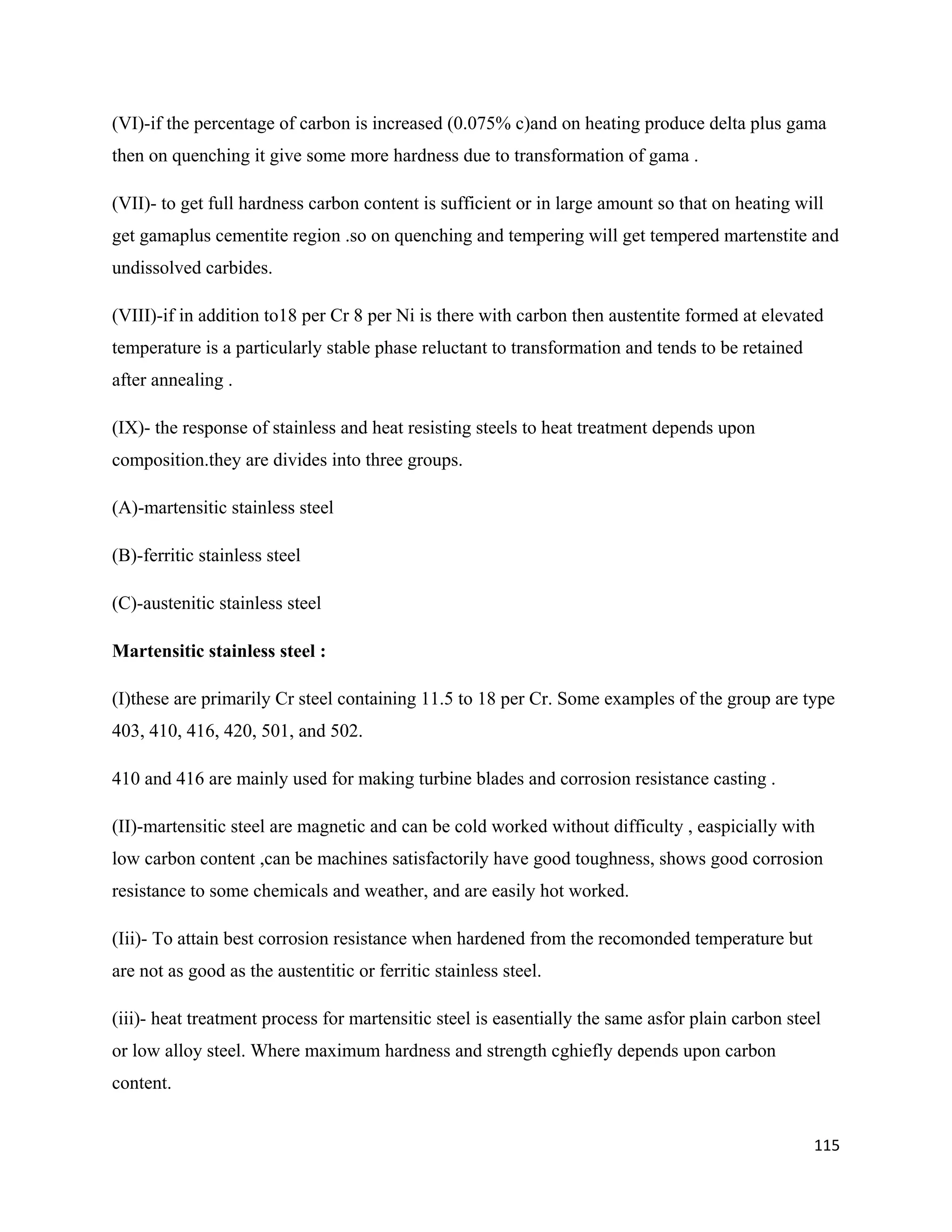 115
(VI)-if the percentage of carbon is increased (0.075% c)and on heating produce delta plus gama
then on quenching it give some more hardness due to transformation of gama .
(VII)- to get full hardness carbon content is sufficient or in large amount so that on heating will
get gamaplus cementite region .so on quenching and tempering will get tempered martenstite and
undissolved carbides.
(VIII)-if in addition to18 per Cr 8 per Ni is there with carbon then austentite formed at elevated
temperature is a particularly stable phase reluctant to transformation and tends to be retained
after annealing .
(IX)- the response of stainless and heat resisting steels to heat treatment depends upon
composition.they are divides into three groups.
(A)-martensitic stainless steel
(B)-ferritic stainless steel
(C)-austenitic stainless steel
Martensitic stainless steel :
(I)these are primarily Cr steel containing 11.5 to 18 per Cr. Some examples of the group are type
403, 410, 416, 420, 501, and 502.
410 and 416 are mainly used for making turbine blades and corrosion resistance casting .
(II)-martensitic steel are magnetic and can be cold worked without difficulty , easpicially with
low carbon content ,can be machines satisfactorily have good toughness, shows good corrosion
resistance to some chemicals and weather, and are easily hot worked.
(Iii)- To attain best corrosion resistance when hardened from the recomonded temperature but
are not as good as the austentitic or ferritic stainless steel.
(iii)- heat treatment process for martensitic steel is easentially the same asfor plain carbon steel
or low alloy steel. Where maximum hardness and strength cghiefly depends upon carbon
content.
 