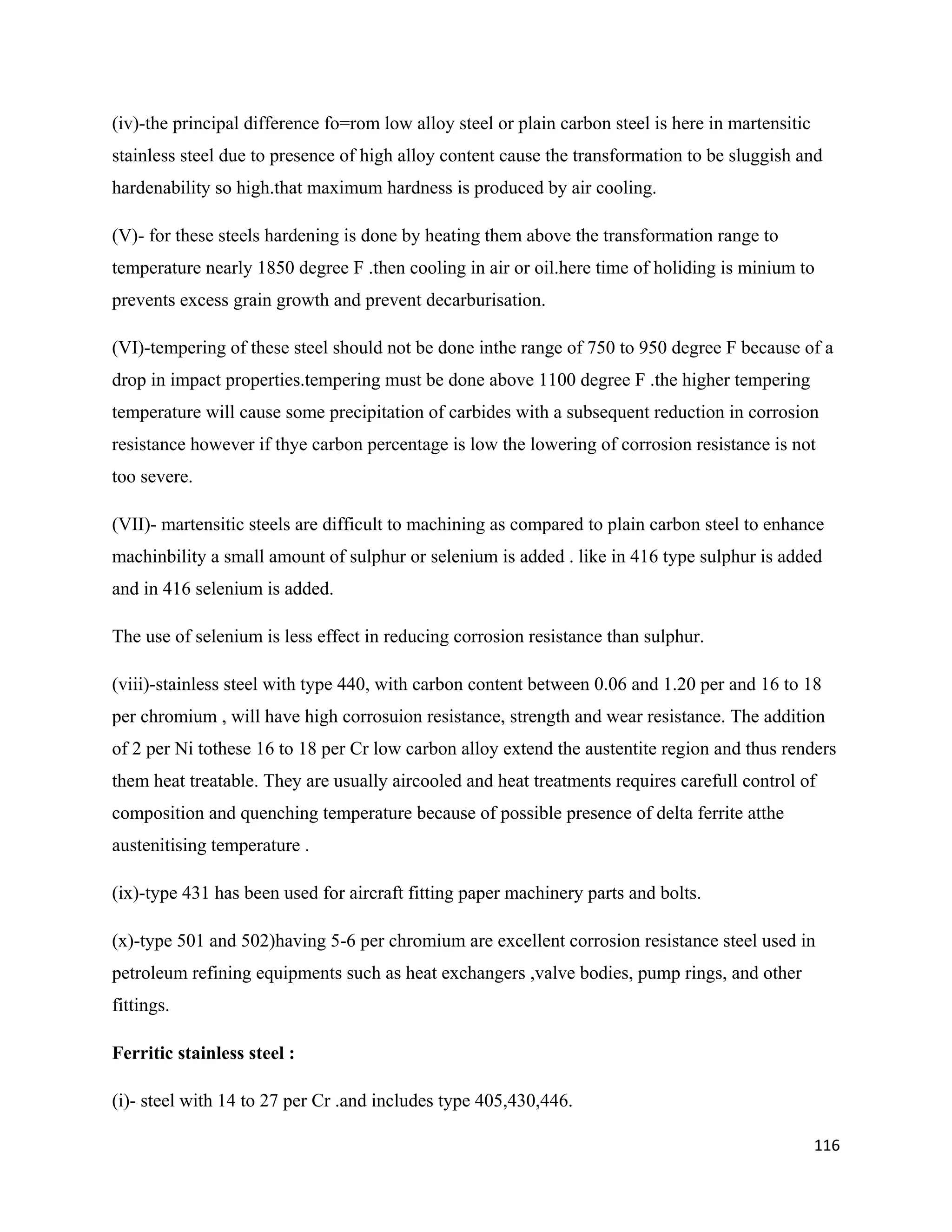 116
(iv)-the principal difference fo=rom low alloy steel or plain carbon steel is here in martensitic
stainless steel due to presence of high alloy content cause the transformation to be sluggish and
hardenability so high.that maximum hardness is produced by air cooling.
(V)- for these steels hardening is done by heating them above the transformation range to
temperature nearly 1850 degree F .then cooling in air or oil.here time of holiding is minium to
prevents excess grain growth and prevent decarburisation.
(VI)-tempering of these steel should not be done inthe range of 750 to 950 degree F because of a
drop in impact properties.tempering must be done above 1100 degree F .the higher tempering
temperature will cause some precipitation of carbides with a subsequent reduction in corrosion
resistance however if thye carbon percentage is low the lowering of corrosion resistance is not
too severe.
(VII)- martensitic steels are difficult to machining as compared to plain carbon steel to enhance
machinbility a small amount of sulphur or selenium is added . like in 416 type sulphur is added
and in 416 selenium is added.
The use of selenium is less effect in reducing corrosion resistance than sulphur.
(viii)-stainless steel with type 440, with carbon content between 0.06 and 1.20 per and 16 to 18
per chromium , will have high corrosuion resistance, strength and wear resistance. The addition
of 2 per Ni tothese 16 to 18 per Cr low carbon alloy extend the austentite region and thus renders
them heat treatable. They are usually aircooled and heat treatments requires carefull control of
composition and quenching temperature because of possible presence of delta ferrite atthe
austenitising temperature .
(ix)-type 431 has been used for aircraft fitting paper machinery parts and bolts.
(x)-type 501 and 502)having 5-6 per chromium are excellent corrosion resistance steel used in
petroleum refining equipments such as heat exchangers ,valve bodies, pump rings, and other
fittings.
Ferritic stainless steel :
(i)- steel with 14 to 27 per Cr .and includes type 405,430,446.
 