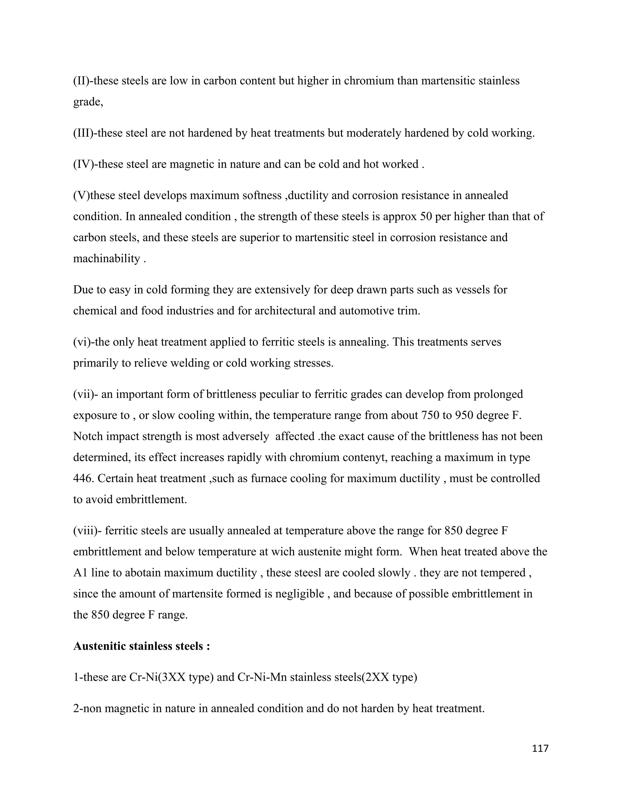 117
(II)-these steels are low in carbon content but higher in chromium than martensitic stainless
grade,
(III)-these steel are not hardened by heat treatments but moderately hardened by cold working.
(IV)-these steel are magnetic in nature and can be cold and hot worked .
(V)these steel develops maximum softness ,ductility and corrosion resistance in annealed
condition. In annealed condition , the strength of these steels is approx 50 per higher than that of
carbon steels, and these steels are superior to martensitic steel in corrosion resistance and
machinability .
Due to easy in cold forming they are extensively for deep drawn parts such as vessels for
chemical and food industries and for architectural and automotive trim.
(vi)-the only heat treatment applied to ferritic steels is annealing. This treatments serves
primarily to relieve welding or cold working stresses.
(vii)- an important form of brittleness peculiar to ferritic grades can develop from prolonged
exposure to , or slow cooling within, the temperature range from about 750 to 950 degree F.
Notch impact strength is most adversely affected .the exact cause of the brittleness has not been
determined, its effect increases rapidly with chromium contenyt, reaching a maximum in type
446. Certain heat treatment ,such as furnace cooling for maximum ductility , must be controlled
to avoid embrittlement.
(viii)- ferritic steels are usually annealed at temperature above the range for 850 degree F
embrittlement and below temperature at wich austenite might form. When heat treated above the
A1 line to abotain maximum ductility , these steesl are cooled slowly . they are not tempered ,
since the amount of martensite formed is negligible , and because of possible embrittlement in
the 850 degree F range.
Austenitic stainless steels :
1-these are Cr-Ni(3XX type) and Cr-Ni-Mn stainless steels(2XX type)
2-non magnetic in nature in annealed condition and do not harden by heat treatment.
 