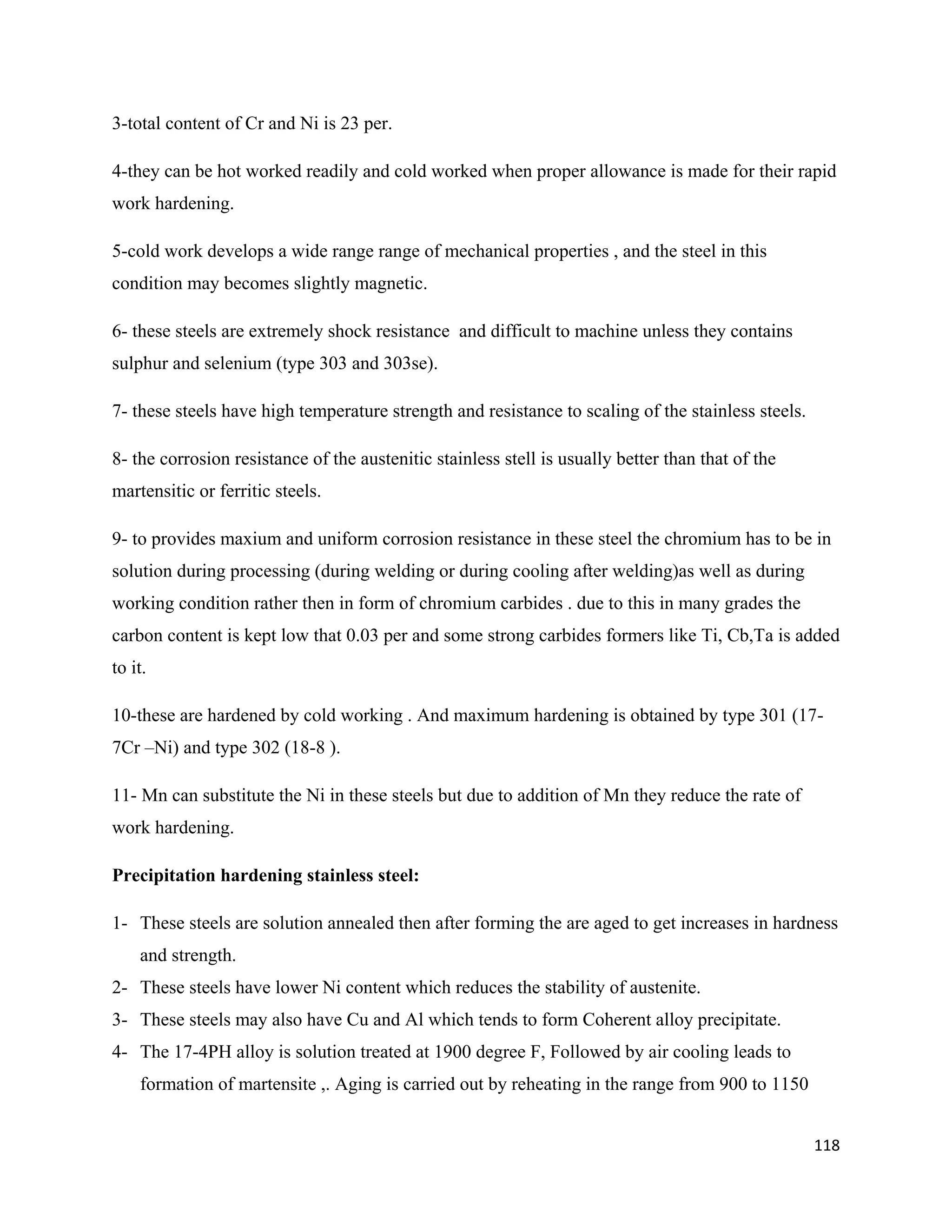 118
3-total content of Cr and Ni is 23 per.
4-they can be hot worked readily and cold worked when proper allowance is made for their rapid
work hardening.
5-cold work develops a wide range range of mechanical properties , and the steel in this
condition may becomes slightly magnetic.
6- these steels are extremely shock resistance and difficult to machine unless they contains
sulphur and selenium (type 303 and 303se).
7- these steels have high temperature strength and resistance to scaling of the stainless steels.
8- the corrosion resistance of the austenitic stainless stell is usually better than that of the
martensitic or ferritic steels.
9- to provides maxium and uniform corrosion resistance in these steel the chromium has to be in
solution during processing (during welding or during cooling after welding)as well as during
working condition rather then in form of chromium carbides . due to this in many grades the
carbon content is kept low that 0.03 per and some strong carbides formers like Ti, Cb,Ta is added
to it.
10-these are hardened by cold working . And maximum hardening is obtained by type 301 (17-
7Cr –Ni) and type 302 (18-8 ).
11- Mn can substitute the Ni in these steels but due to addition of Mn they reduce the rate of
work hardening.
Precipitation hardening stainless steel:
1- These steels are solution annealed then after forming the are aged to get increases in hardness
and strength.
2- These steels have lower Ni content which reduces the stability of austenite.
3- These steels may also have Cu and Al which tends to form Coherent alloy precipitate.
4- The 17-4PH alloy is solution treated at 1900 degree F, Followed by air cooling leads to
formation of martensite ,. Aging is carried out by reheating in the range from 900 to 1150
 