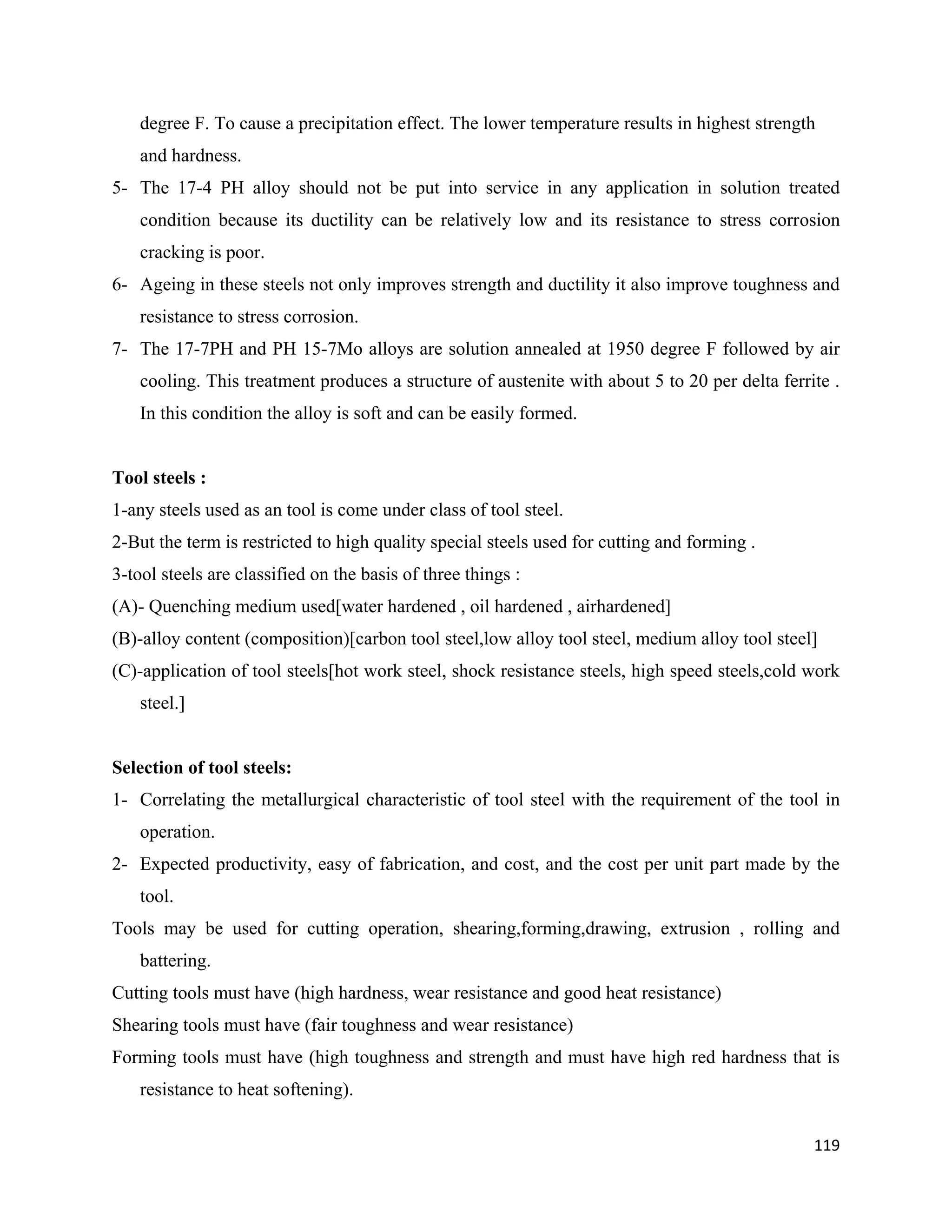 119
degree F. To cause a precipitation effect. The lower temperature results in highest strength
and hardness.
5- The 17-4 PH alloy should not be put into service in any application in solution treated
condition because its ductility can be relatively low and its resistance to stress corrosion
cracking is poor.
6- Ageing in these steels not only improves strength and ductility it also improve toughness and
resistance to stress corrosion.
7- The 17-7PH and PH 15-7Mo alloys are solution annealed at 1950 degree F followed by air
cooling. This treatment produces a structure of austenite with about 5 to 20 per delta ferrite .
In this condition the alloy is soft and can be easily formed.
Tool steels :
1-any steels used as an tool is come under class of tool steel.
2-But the term is restricted to high quality special steels used for cutting and forming .
3-tool steels are classified on the basis of three things :
(A)- Quenching medium used[water hardened , oil hardened , airhardened]
(B)-alloy content (composition)[carbon tool steel,low alloy tool steel, medium alloy tool steel]
(C)-application of tool steels[hot work steel, shock resistance steels, high speed steels,cold work
steel.]
Selection of tool steels:
1- Correlating the metallurgical characteristic of tool steel with the requirement of the tool in
operation.
2- Expected productivity, easy of fabrication, and cost, and the cost per unit part made by the
tool.
Tools may be used for cutting operation, shearing,forming,drawing, extrusion , rolling and
battering.
Cutting tools must have (high hardness, wear resistance and good heat resistance)
Shearing tools must have (fair toughness and wear resistance)
Forming tools must have (high toughness and strength and must have high red hardness that is
resistance to heat softening).
 