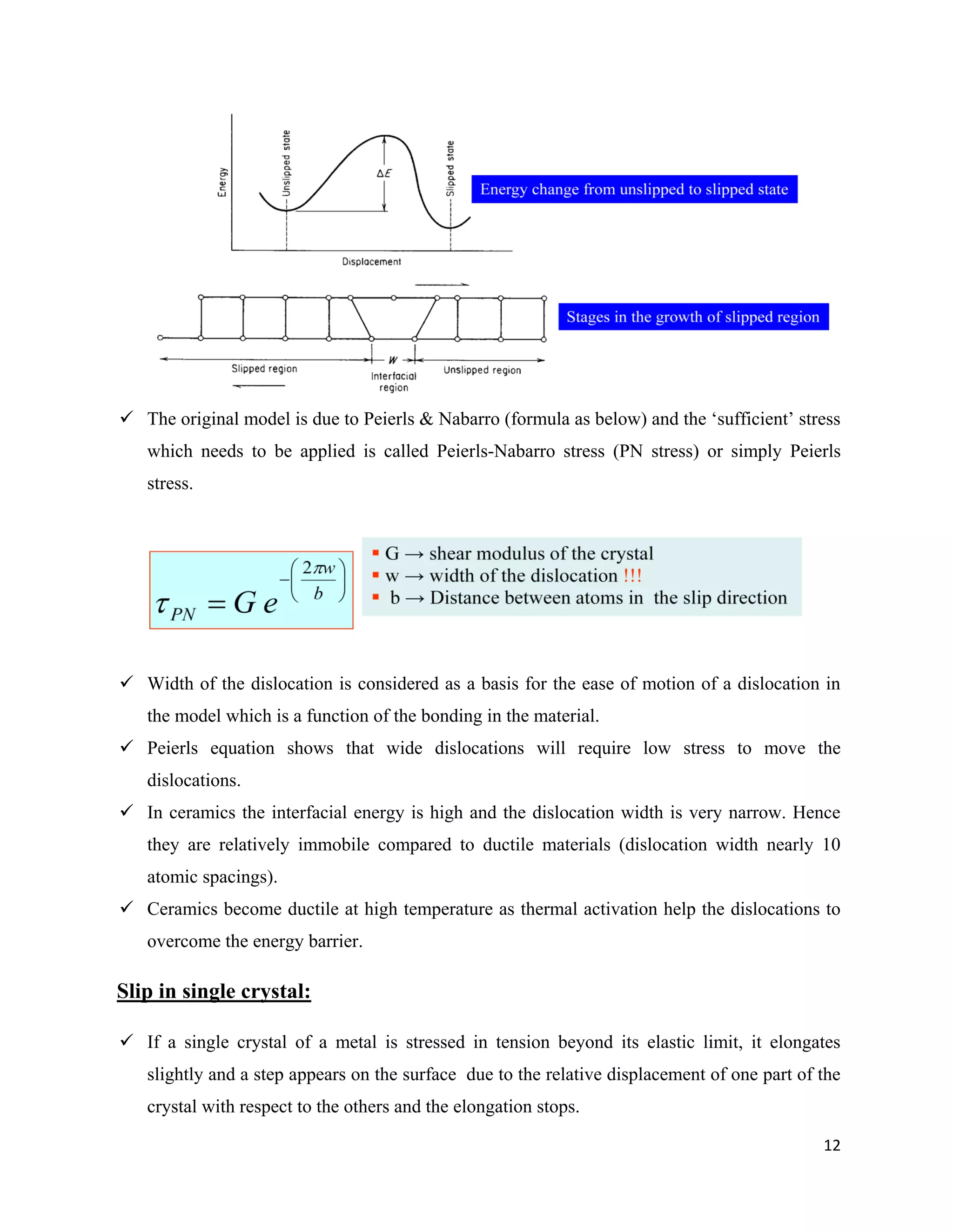 12
 The original model is due to Peierls & Nabarro (formula as below) and the ‘sufficient’ stress
which needs to be applied is called Peierls-Nabarro stress (PN stress) or simply Peierls
stress.
 Width of the dislocation is considered as a basis for the ease of motion of a dislocation in
the model which is a function of the bonding in the material.
 Peierls equation shows that wide dislocations will require low stress to move the
dislocations.
 In ceramics the interfacial energy is high and the dislocation width is very narrow. Hence
they are relatively immobile compared to ductile materials (dislocation width nearly 10
atomic spacings).
 Ceramics become ductile at high temperature as thermal activation help the dislocations to
overcome the energy barrier.
Slip in single crystal:
 If a single crystal of a metal is stressed in tension beyond its elastic limit, it elongates
slightly and a step appears on the surface due to the relative displacement of one part of the
crystal with respect to the others and the elongation stops.
 
