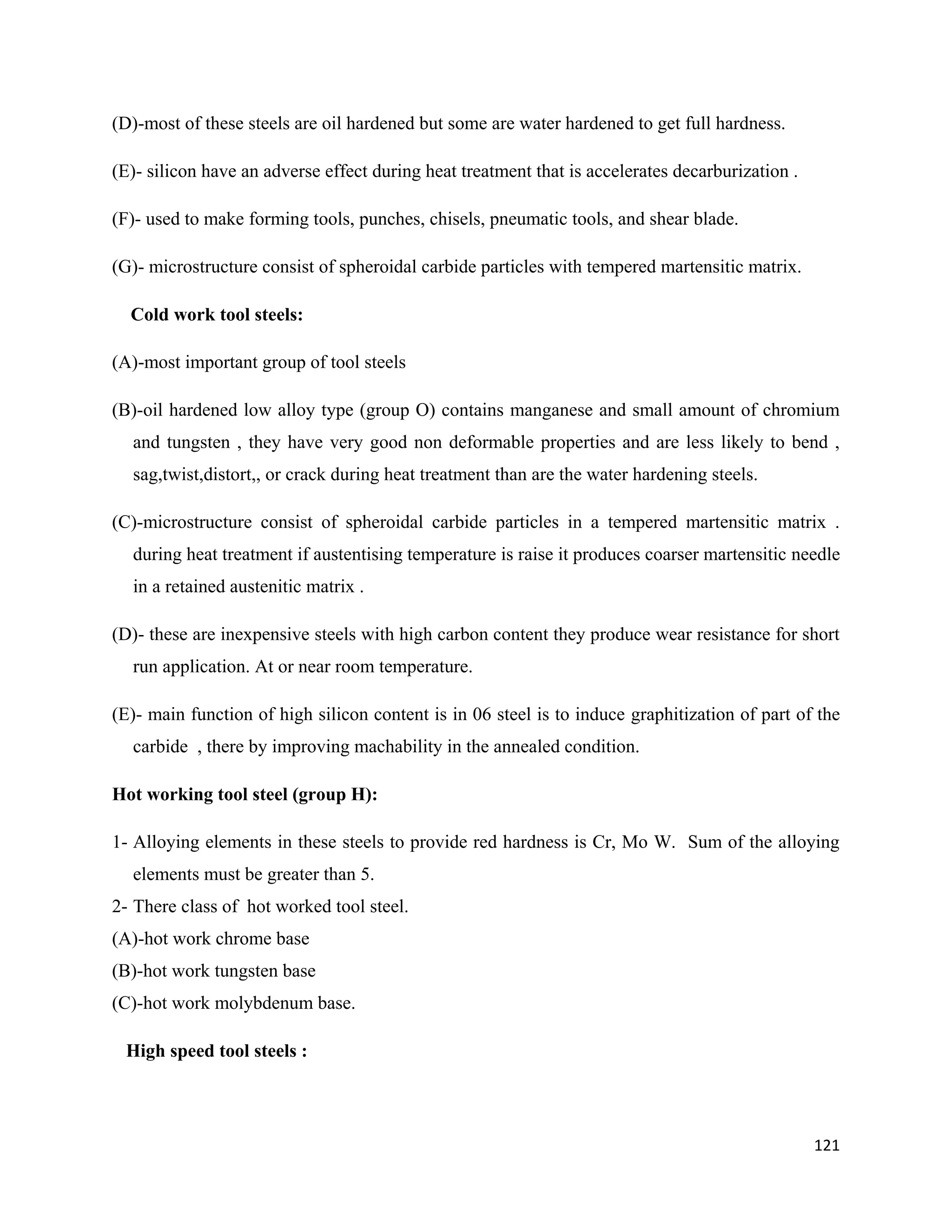 121
(D)-most of these steels are oil hardened but some are water hardened to get full hardness.
(E)- silicon have an adverse effect during heat treatment that is accelerates decarburization .
(F)- used to make forming tools, punches, chisels, pneumatic tools, and shear blade.
(G)- microstructure consist of spheroidal carbide particles with tempered martensitic matrix.
Cold work tool steels:
(A)-most important group of tool steels
(B)-oil hardened low alloy type (group O) contains manganese and small amount of chromium
and tungsten , they have very good non deformable properties and are less likely to bend ,
sag,twist,distort,, or crack during heat treatment than are the water hardening steels.
(C)-microstructure consist of spheroidal carbide particles in a tempered martensitic matrix .
during heat treatment if austentising temperature is raise it produces coarser martensitic needle
in a retained austenitic matrix .
(D)- these are inexpensive steels with high carbon content they produce wear resistance for short
run application. At or near room temperature.
(E)- main function of high silicon content is in 06 steel is to induce graphitization of part of the
carbide , there by improving machability in the annealed condition.
Hot working tool steel (group H):
1- Alloying elements in these steels to provide red hardness is Cr, Mo W. Sum of the alloying
elements must be greater than 5.
2- There class of hot worked tool steel.
(A)-hot work chrome base
(B)-hot work tungsten base
(C)-hot work molybdenum base.
High speed tool steels :
 
