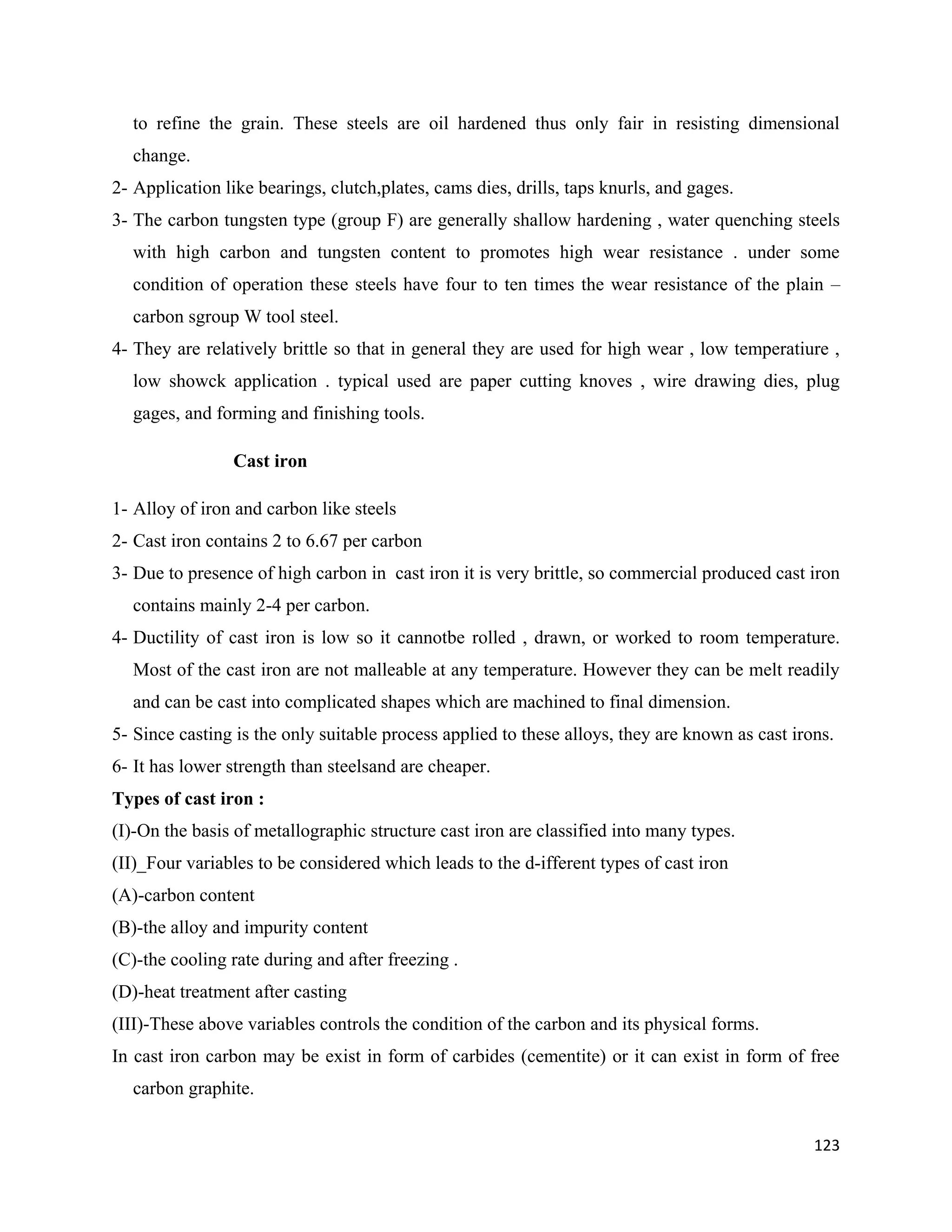 123
to refine the grain. These steels are oil hardened thus only fair in resisting dimensional
change.
2- Application like bearings, clutch,plates, cams dies, drills, taps knurls, and gages.
3- The carbon tungsten type (group F) are generally shallow hardening , water quenching steels
with high carbon and tungsten content to promotes high wear resistance . under some
condition of operation these steels have four to ten times the wear resistance of the plain –
carbon sgroup W tool steel.
4- They are relatively brittle so that in general they are used for high wear , low temperatiure ,
low showck application . typical used are paper cutting knoves , wire drawing dies, plug
gages, and forming and finishing tools.
Cast iron
1- Alloy of iron and carbon like steels
2- Cast iron contains 2 to 6.67 per carbon
3- Due to presence of high carbon in cast iron it is very brittle, so commercial produced cast iron
contains mainly 2-4 per carbon.
4- Ductility of cast iron is low so it cannotbe rolled , drawn, or worked to room temperature.
Most of the cast iron are not malleable at any temperature. However they can be melt readily
and can be cast into complicated shapes which are machined to final dimension.
5- Since casting is the only suitable process applied to these alloys, they are known as cast irons.
6- It has lower strength than steelsand are cheaper.
Types of cast iron :
(I)-On the basis of metallographic structure cast iron are classified into many types.
(II)_Four variables to be considered which leads to the d-ifferent types of cast iron
(A)-carbon content
(B)-the alloy and impurity content
(C)-the cooling rate during and after freezing .
(D)-heat treatment after casting
(III)-These above variables controls the condition of the carbon and its physical forms.
In cast iron carbon may be exist in form of carbides (cementite) or it can exist in form of free
carbon graphite.
 