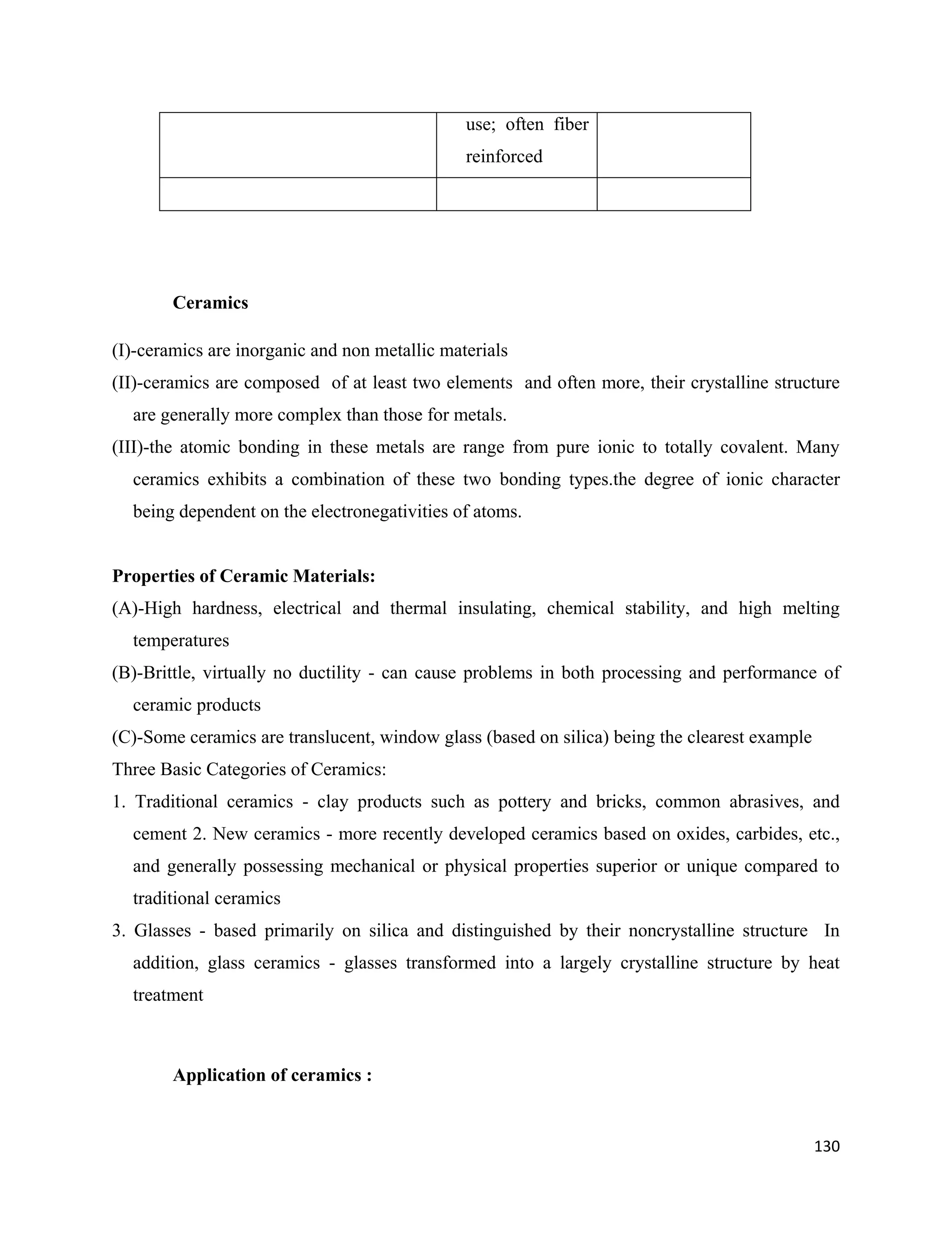 130
use; often fiber
reinforced
Ceramics
(I)-ceramics are inorganic and non metallic materials
(II)-ceramics are composed of at least two elements and often more, their crystalline structure
are generally more complex than those for metals.
(III)-the atomic bonding in these metals are range from pure ionic to totally covalent. Many
ceramics exhibits a combination of these two bonding types.the degree of ionic character
being dependent on the electronegativities of atoms.
Properties of Ceramic Materials:
(A)-High hardness, electrical and thermal insulating, chemical stability, and high melting
temperatures
(B)-Brittle, virtually no ductility - can cause problems in both processing and performance of
ceramic products
(C)-Some ceramics are translucent, window glass (based on silica) being the clearest example
Three Basic Categories of Ceramics:
1. Traditional ceramics - clay products such as pottery and bricks, common abrasives, and
cement 2. New ceramics - more recently developed ceramics based on oxides, carbides, etc.,
and generally possessing mechanical or physical properties superior or unique compared to
traditional ceramics
3. Glasses - based primarily on silica and distinguished by their noncrystalline structure In
addition, glass ceramics - glasses transformed into a largely crystalline structure by heat
treatment
Application of ceramics :
 