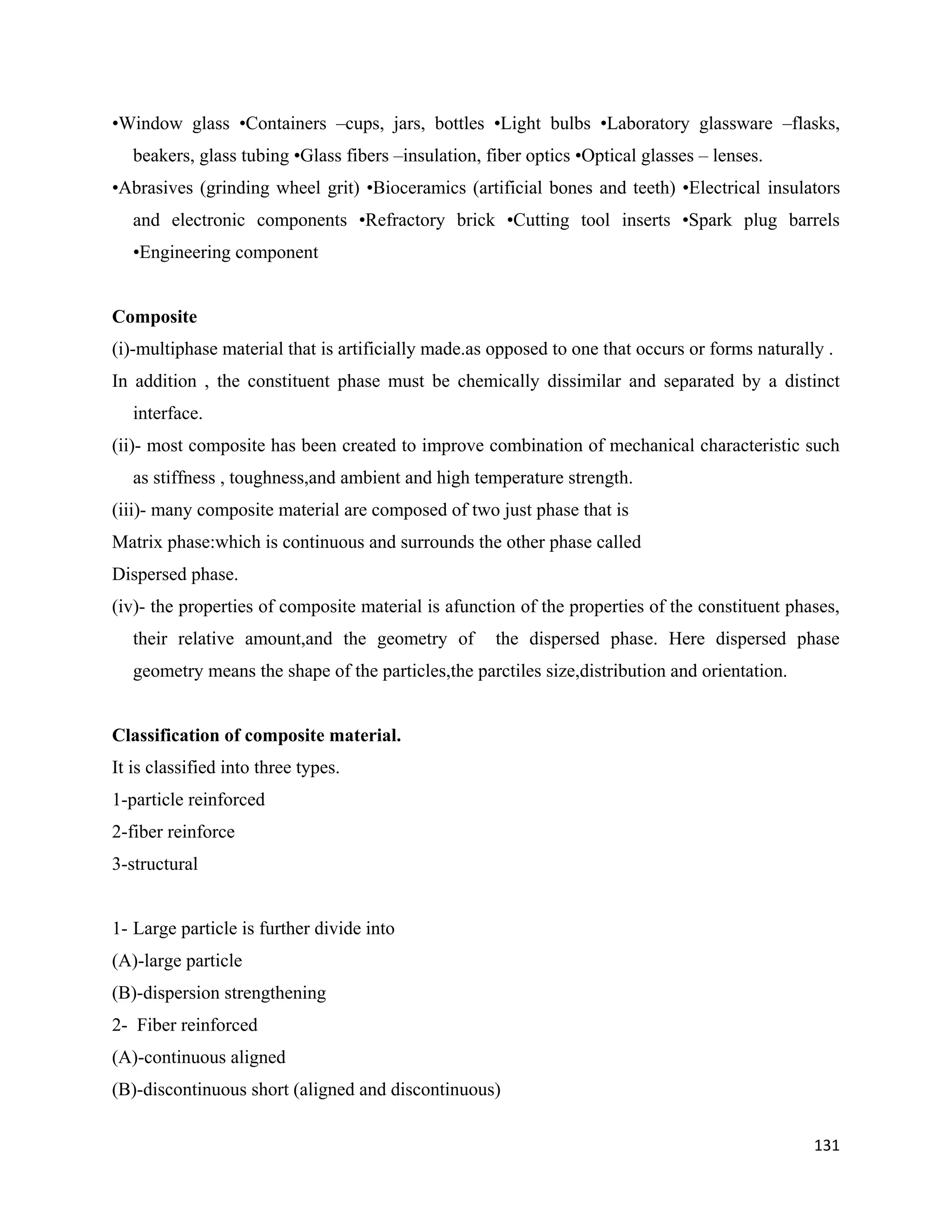 131
•Window glass •Containers –cups, jars, bottles •Light bulbs •Laboratory glassware –flasks,
beakers, glass tubing •Glass fibers –insulation, fiber optics •Optical glasses – lenses.
•Abrasives (grinding wheel grit) •Bioceramics (artificial bones and teeth) •Electrical insulators
and electronic components •Refractory brick •Cutting tool inserts •Spark plug barrels
•Engineering component
Composite
(i)-multiphase material that is artificially made.as opposed to one that occurs or forms naturally .
In addition , the constituent phase must be chemically dissimilar and separated by a distinct
interface.
(ii)- most composite has been created to improve combination of mechanical characteristic such
as stiffness , toughness,and ambient and high temperature strength.
(iii)- many composite material are composed of two just phase that is
Matrix phase:which is continuous and surrounds the other phase called
Dispersed phase.
(iv)- the properties of composite material is afunction of the properties of the constituent phases,
their relative amount,and the geometry of the dispersed phase. Here dispersed phase
geometry means the shape of the particles,the parctiles size,distribution and orientation.
Classification of composite material.
It is classified into three types.
1-particle reinforced
2-fiber reinforce
3-structural
1- Large particle is further divide into
(A)-large particle
(B)-dispersion strengthening
2- Fiber reinforced
(A)-continuous aligned
(B)-discontinuous short (aligned and discontinuous)
 