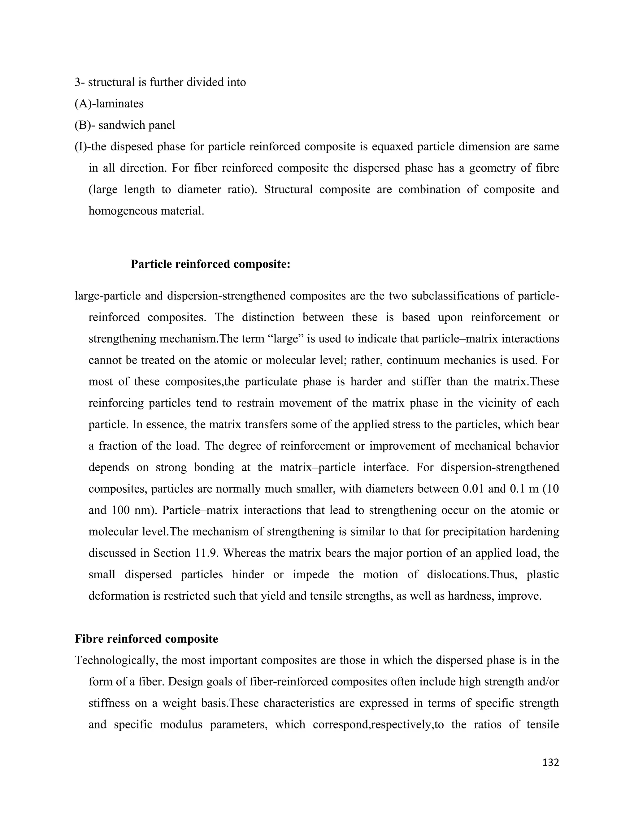 132
3- structural is further divided into
(A)-laminates
(B)- sandwich panel
(I)-the dispesed phase for particle reinforced composite is equaxed particle dimension are same
in all direction. For fiber reinforced composite the dispersed phase has a geometry of fibre
(large length to diameter ratio). Structural composite are combination of composite and
homogeneous material.
Particle reinforced composite:
large-particle and dispersion-strengthened composites are the two subclassifications of particle-
reinforced composites. The distinction between these is based upon reinforcement or
strengthening mechanism.The term “large” is used to indicate that particle–matrix interactions
cannot be treated on the atomic or molecular level; rather, continuum mechanics is used. For
most of these composites,the particulate phase is harder and stiffer than the matrix.These
reinforcing particles tend to restrain movement of the matrix phase in the vicinity of each
particle. In essence, the matrix transfers some of the applied stress to the particles, which bear
a fraction of the load. The degree of reinforcement or improvement of mechanical behavior
depends on strong bonding at the matrix–particle interface. For dispersion-strengthened
composites, particles are normally much smaller, with diameters between 0.01 and 0.1 m (10
and 100 nm). Particle–matrix interactions that lead to strengthening occur on the atomic or
molecular level.The mechanism of strengthening is similar to that for precipitation hardening
discussed in Section 11.9. Whereas the matrix bears the major portion of an applied load, the
small dispersed particles hinder or impede the motion of dislocations.Thus, plastic
deformation is restricted such that yield and tensile strengths, as well as hardness, improve.
Fibre reinforced composite
Technologically, the most important composites are those in which the dispersed phase is in the
form of a fiber. Design goals of fiber-reinforced composites often include high strength and/or
stiffness on a weight basis.These characteristics are expressed in terms of specific strength
and specific modulus parameters, which correspond,respectively,to the ratios of tensile
 