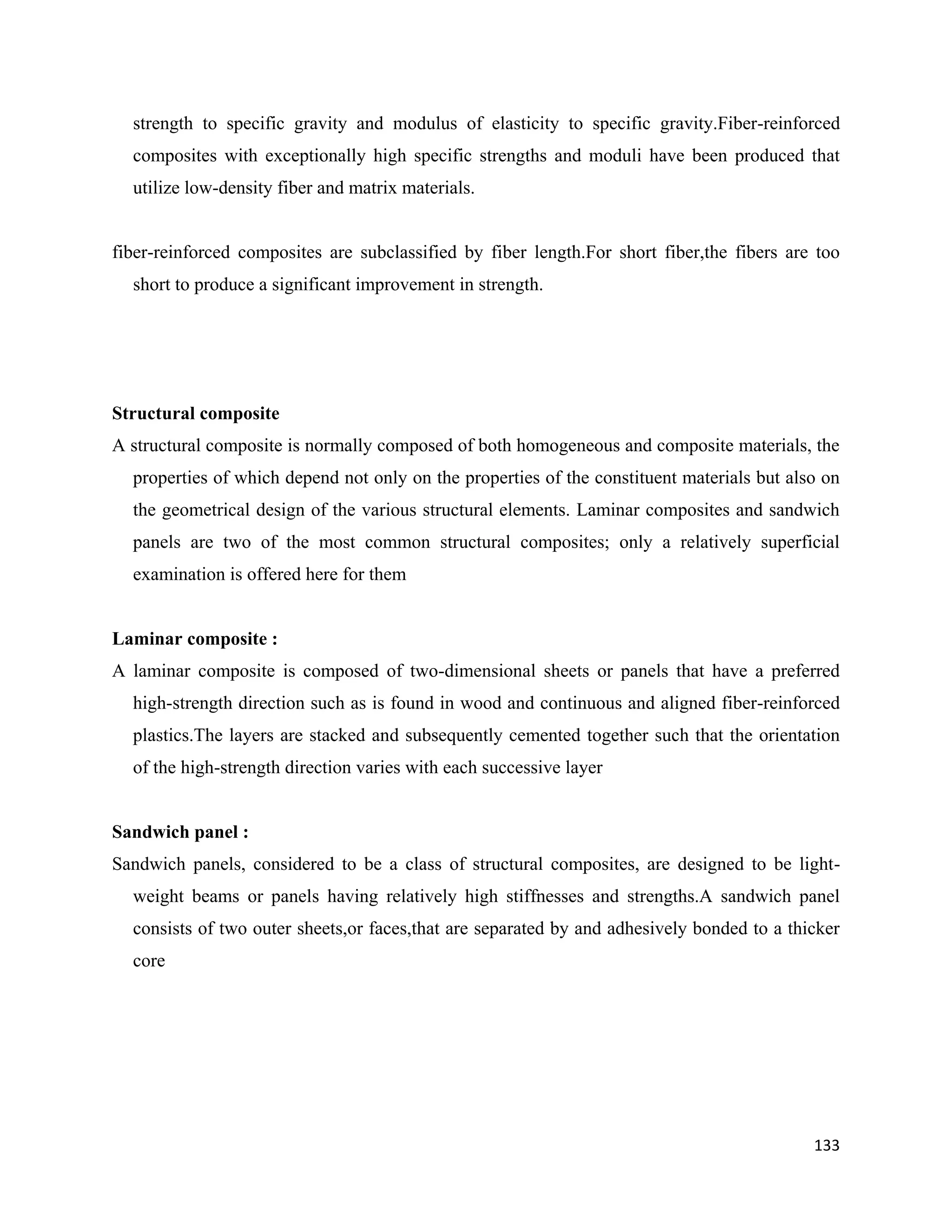 133
strength to specific gravity and modulus of elasticity to specific gravity.Fiber-reinforced
composites with exceptionally high specific strengths and moduli have been produced that
utilize low-density fiber and matrix materials.
fiber-reinforced composites are subclassified by fiber length.For short fiber,the fibers are too
short to produce a significant improvement in strength.
Structural composite
A structural composite is normally composed of both homogeneous and composite materials, the
properties of which depend not only on the properties of the constituent materials but also on
the geometrical design of the various structural elements. Laminar composites and sandwich
panels are two of the most common structural composites; only a relatively superficial
examination is offered here for them
Laminar composite :
A laminar composite is composed of two-dimensional sheets or panels that have a preferred
high-strength direction such as is found in wood and continuous and aligned fiber-reinforced
plastics.The layers are stacked and subsequently cemented together such that the orientation
of the high-strength direction varies with each successive layer
Sandwich panel :
Sandwich panels, considered to be a class of structural composites, are designed to be light-
weight beams or panels having relatively high stiffnesses and strengths.A sandwich panel
consists of two outer sheets,or faces,that are separated by and adhesively bonded to a thicker
core
 