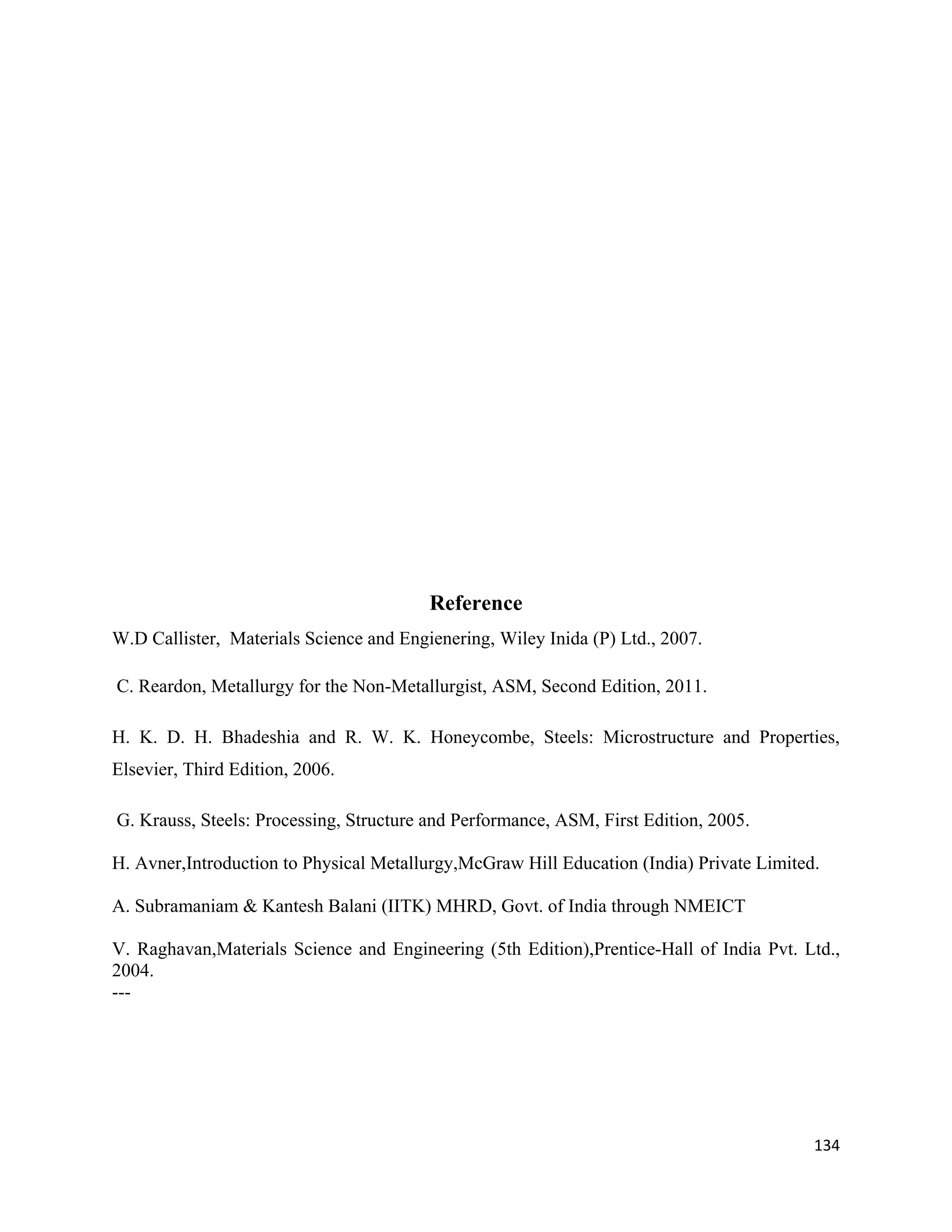 134
Reference
W.D Callister, Materials Science and Engienering, Wiley Inida (P) Ltd., 2007.
C. Reardon, Metallurgy for the Non-Metallurgist, ASM, Second Edition, 2011.
H. K. D. H. Bhadeshia and R. W. K. Honeycombe, Steels: Microstructure and Properties,
Elsevier, Third Edition, 2006.
G. Krauss, Steels: Processing, Structure and Performance, ASM, First Edition, 2005.
H. Avner,Introduction to Physical Metallurgy,McGraw Hill Education (India) Private Limited.
A. Subramaniam & Kantesh Balani (IITK) MHRD, Govt. of India through NMEICT
V. Raghavan,Materials Science and Engineering (5th Edition),Prentice-Hall of India Pvt. Ltd.,
2004.
---
 