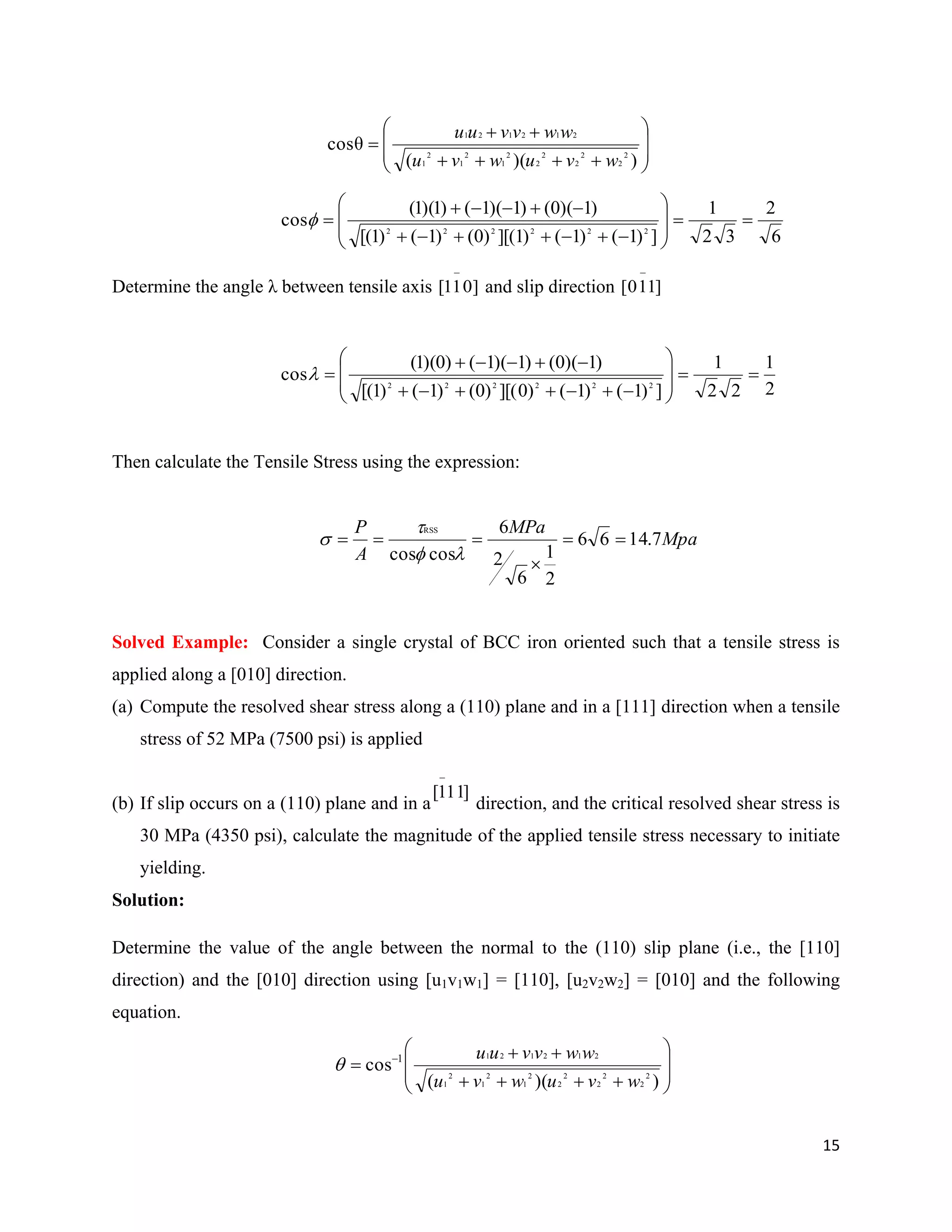 15











))((
θcos 2
2
2
2
2
2
2
1
2
1
2
1
212121
wvuwvu
wwvvuu
6
2
32
1
])1()1()1][()0()1()1[(
)1)(0()1)(1()1)(1(
cos 222222












Determine the angle λ between tensile axis ]011[

and slip direction ]110[

2
1
22
1
])1()1()0][()0()1()1[(
)1)(0()1)(1()0)(1(
cos 222222












Then calculate the Tensile Stress using the expression:
Mpa
MPa
A
P
7.1466
2
1
6
2
6
coscos
RSS






Solved Example: Consider a single crystal of BCC iron oriented such that a tensile stress is
applied along a [010] direction.
(a) Compute the resolved shear stress along a (110) plane and in a [111] direction when a tensile
stress of 52 MPa (7500 psi) is applied
(b) If slip occurs on a (110) plane and in a direction, and the critical resolved shear stress is
30 MPa (4350 psi), calculate the magnitude of the applied tensile stress necessary to initiate
yielding.
Solution:
Determine the value of the angle between the normal to the (110) slip plane (i.e., the [110]
direction) and the [010] direction using [u1v1w1] = [110], [u2v2w2] = [010] and the following
equation.










 
))((
cos 2
2
2
2
2
2
2
1
2
1
2
1
2121211
wvuwvu
wwvvuu

]111[

 