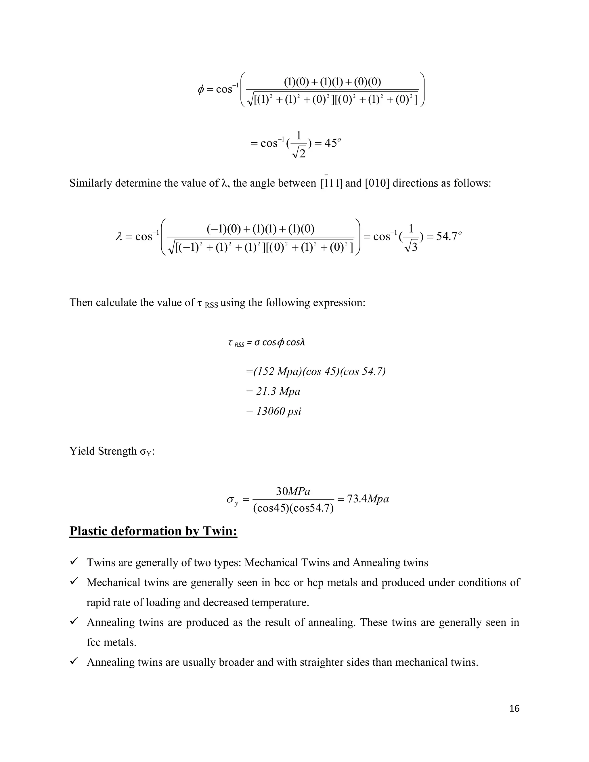 16










 
])0()1()0][()0()1()1[(
)0)(0()1)(1()0)(1(
cos 222222
1

Similarly determine the value of λ, the angle between and [010] directions as follows:
Then calculate the value of τ RSS using the following expression:
τ RSS = σ cosϕ cosλ
=(152 Mpa)(cos 45)(cos 54.7)
= 21.3 Mpa
= 13060 psi
Yield Strength σY:
Mpa
MPa
y 4.73
)7.54)(cos45(cos
30

Plastic deformation by Twin:
 Twins are generally of two types: Mechanical Twins and Annealing twins
 Mechanical twins are generally seen in bcc or hcp metals and produced under conditions of
rapid rate of loading and decreased temperature.
 Annealing twins are produced as the result of annealing. These twins are generally seen in
fcc metals.
 Annealing twins are usually broader and with straighter sides than mechanical twins.
o
45)
2
1
(cos 1
 
]111[

o
7.54)
3
1
(cos
])0()1()0][()1()1()1[(
)0)(1()1)(1()0)(1(
cos 11
222222











 

 