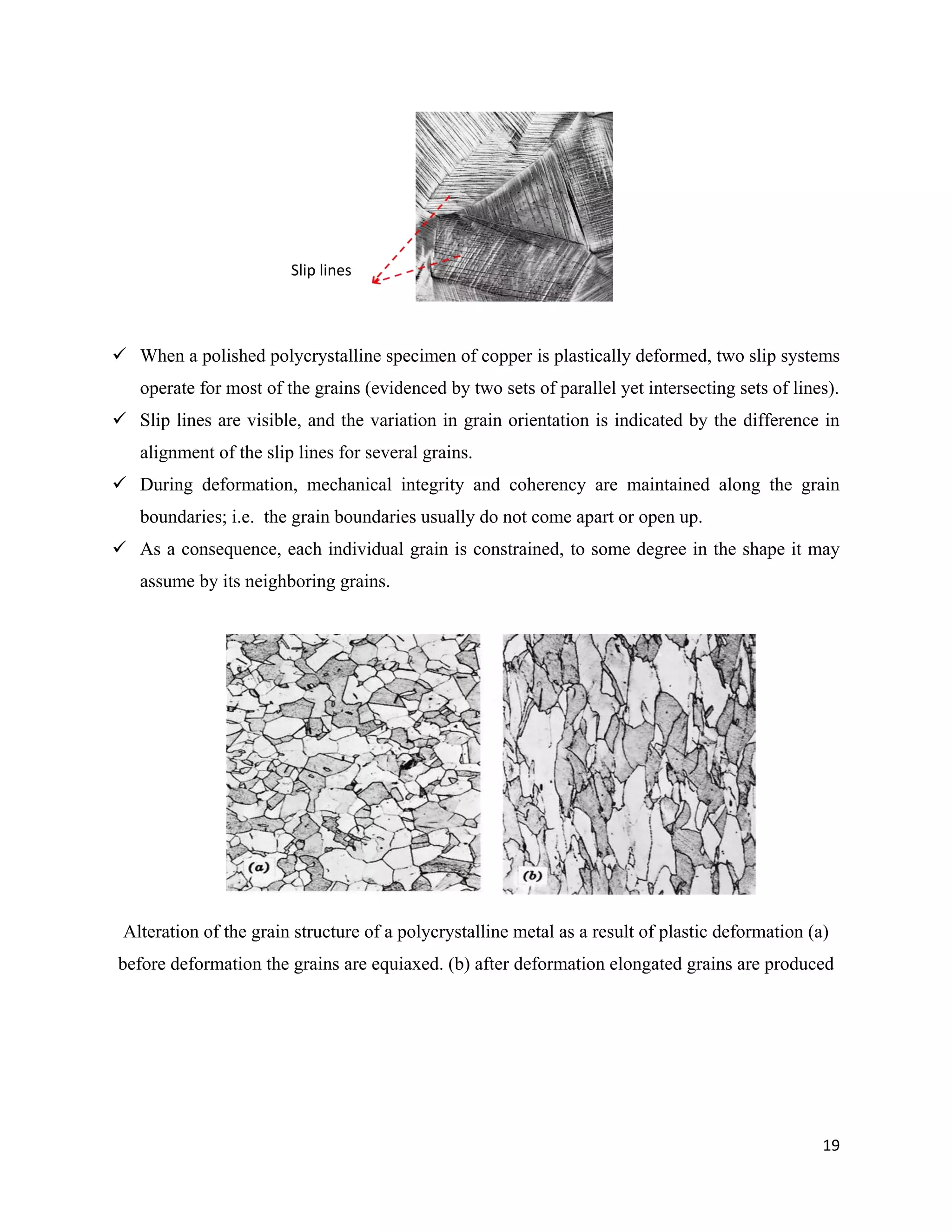 19
 When a polished polycrystalline specimen of copper is plastically deformed, two slip systems
operate for most of the grains (evidenced by two sets of parallel yet intersecting sets of lines).
 Slip lines are visible, and the variation in grain orientation is indicated by the difference in
alignment of the slip lines for several grains.
 During deformation, mechanical integrity and coherency are maintained along the grain
boundaries; i.e. the grain boundaries usually do not come apart or open up.
 As a consequence, each individual grain is constrained, to some degree in the shape it may
assume by its neighboring grains.
Alteration of the grain structure of a polycrystalline metal as a result of plastic deformation (a)
before deformation the grains are equiaxed. (b) after deformation elongated grains are produced
Slip lines
 