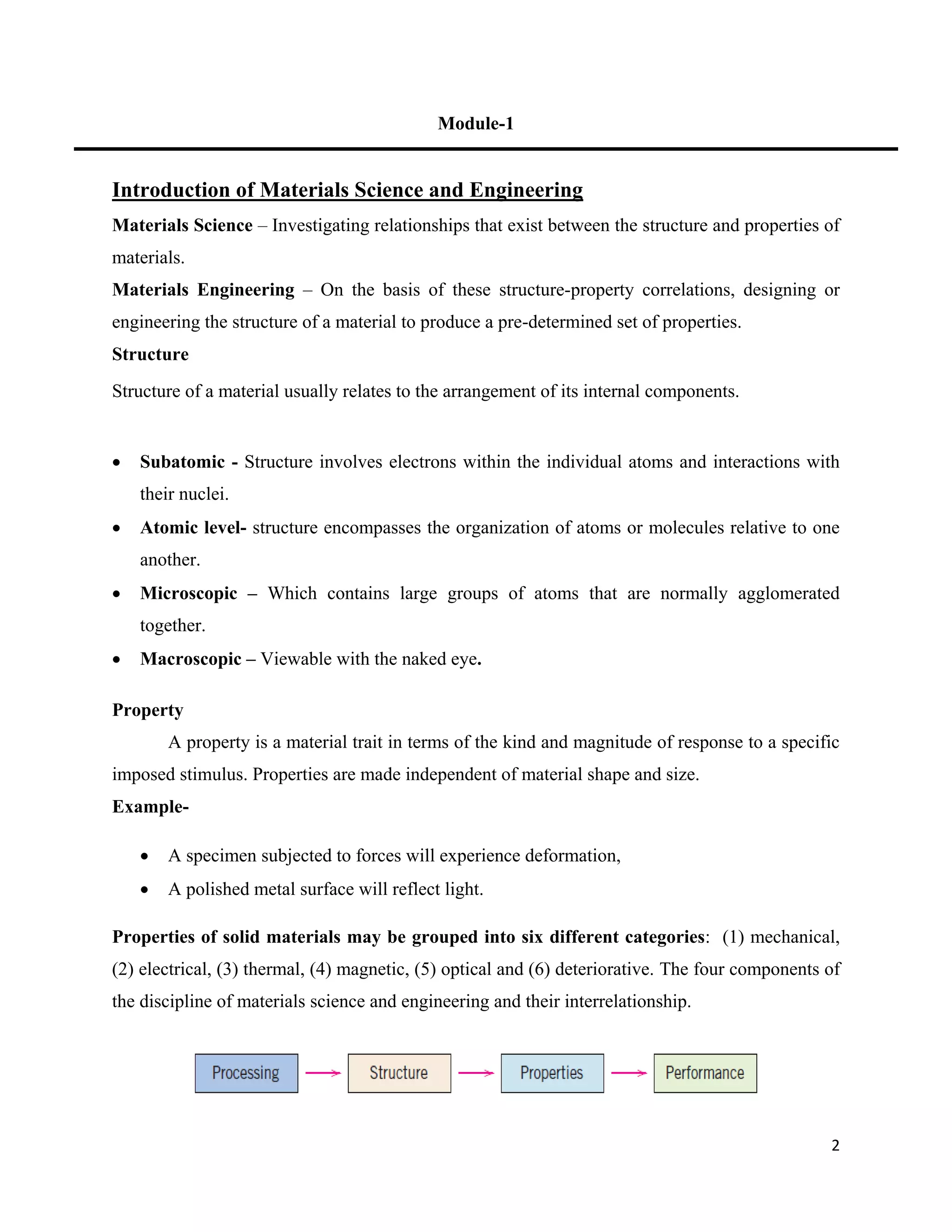 2
Module-1
Introduction of Materials Science and Engineering
Materials Science – Investigating relationships that exist between the structure and properties of
materials.
Materials Engineering – On the basis of these structure-property correlations, designing or
engineering the structure of a material to produce a pre-determined set of properties.
Structure
Structure of a material usually relates to the arrangement of its internal components.
 Subatomic - Structure involves electrons within the individual atoms and interactions with
their nuclei.
 Atomic level- structure encompasses the organization of atoms or molecules relative to one
another.
 Microscopic – Which contains large groups of atoms that are normally agglomerated
together.
 Macroscopic – Viewable with the naked eye.
Property
A property is a material trait in terms of the kind and magnitude of response to a specific
imposed stimulus. Properties are made independent of material shape and size.
Example-
 A specimen subjected to forces will experience deformation,
 A polished metal surface will reflect light.
Properties of solid materials may be grouped into six different categories: (1) mechanical,
(2) electrical, (3) thermal, (4) magnetic, (5) optical and (6) deteriorative. The four components of
the discipline of materials science and engineering and their interrelationship.
 