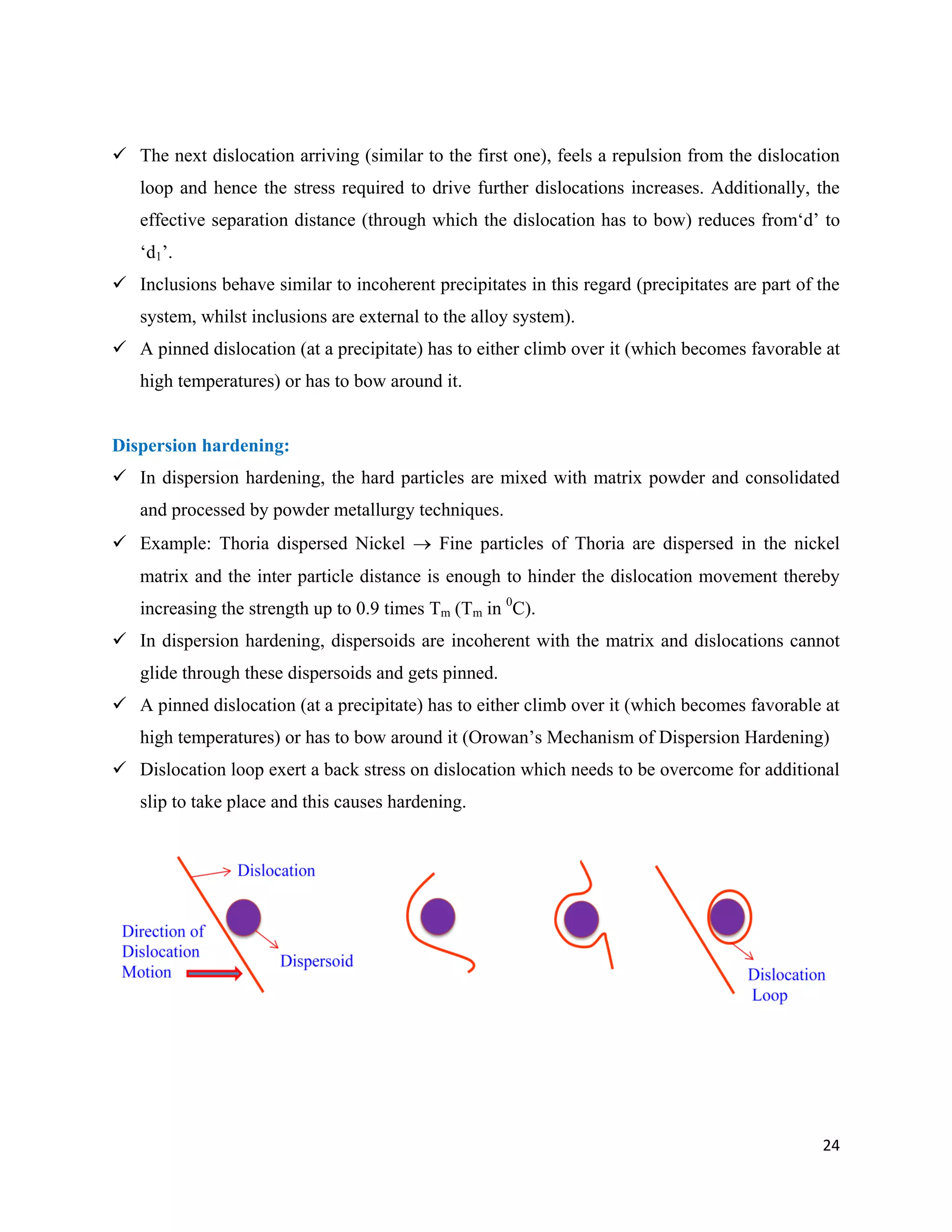 24
 The next dislocation arriving (similar to the first one), feels a repulsion from the dislocation
loop and hence the stress required to drive further dislocations increases. Additionally, the
effective separation distance (through which the dislocation has to bow) reduces from‘d’ to
‘d1’.
 Inclusions behave similar to incoherent precipitates in this regard (precipitates are part of the
system, whilst inclusions are external to the alloy system).
 A pinned dislocation (at a precipitate) has to either climb over it (which becomes favorable at
high temperatures) or has to bow around it.
Dispersion hardening:
 In dispersion hardening, the hard particles are mixed with matrix powder and consolidated
and processed by powder metallurgy techniques.
 Example: Thoria dispersed Nickel  Fine particles of Thoria are dispersed in the nickel
matrix and the inter particle distance is enough to hinder the dislocation movement thereby
increasing the strength up to 0.9 times Tm (Tm in 0
C).
 In dispersion hardening, dispersoids are incoherent with the matrix and dislocations cannot
glide through these dispersoids and gets pinned.
 A pinned dislocation (at a precipitate) has to either climb over it (which becomes favorable at
high temperatures) or has to bow around it (Orowan’s Mechanism of Dispersion Hardening)
 Dislocation loop exert a back stress on dislocation which needs to be overcome for additional
slip to take place and this causes hardening.
 