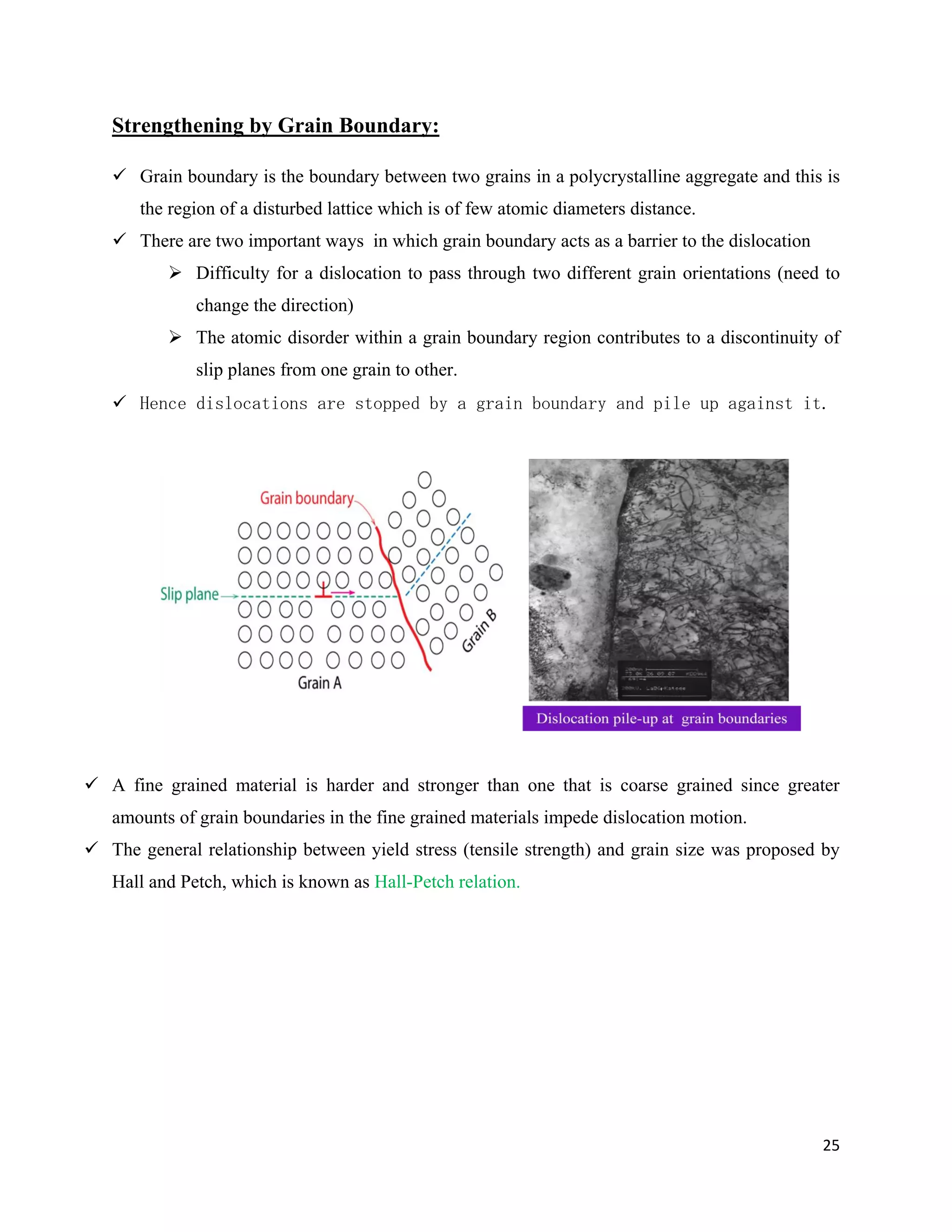 25
Strengthening by Grain Boundary:
 Grain boundary is the boundary between two grains in a polycrystalline aggregate and this is
the region of a disturbed lattice which is of few atomic diameters distance.
 There are two important ways in which grain boundary acts as a barrier to the dislocation
 Difficulty for a dislocation to pass through two different grain orientations (need to
change the direction)
 The atomic disorder within a grain boundary region contributes to a discontinuity of
slip planes from one grain to other.
 Hence dislocations are stopped by a grain boundary and pile up against it.
 A fine grained material is harder and stronger than one that is coarse grained since greater
amounts of grain boundaries in the fine grained materials impede dislocation motion.
 The general relationship between yield stress (tensile strength) and grain size was proposed by
Hall and Petch, which is known as Hall-Petch relation.
 