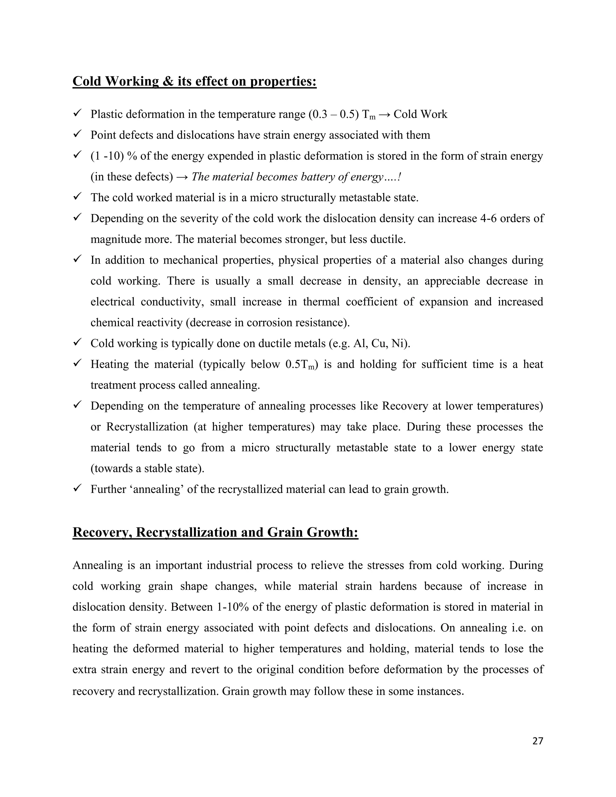 27
Cold Working & its effect on properties:
 Plastic deformation in the temperature range (0.3 – 0.5) Tm → Cold Work
 Point defects and dislocations have strain energy associated with them
 (1 -10) % of the energy expended in plastic deformation is stored in the form of strain energy
(in these defects) → The material becomes battery of energy….!
 The cold worked material is in a micro structurally metastable state.
 Depending on the severity of the cold work the dislocation density can increase 4-6 orders of
magnitude more. The material becomes stronger, but less ductile.
 In addition to mechanical properties, physical properties of a material also changes during
cold working. There is usually a small decrease in density, an appreciable decrease in
electrical conductivity, small increase in thermal coefficient of expansion and increased
chemical reactivity (decrease in corrosion resistance).
 Cold working is typically done on ductile metals (e.g. Al, Cu, Ni).
 Heating the material (typically below 0.5Tm) is and holding for sufficient time is a heat
treatment process called annealing.
 Depending on the temperature of annealing processes like Recovery at lower temperatures)
or Recrystallization (at higher temperatures) may take place. During these processes the
material tends to go from a micro structurally metastable state to a lower energy state
(towards a stable state).
 Further ‘annealing’ of the recrystallized material can lead to grain growth.
Recovery, Recrystallization and Grain Growth:
Annealing is an important industrial process to relieve the stresses from cold working. During
cold working grain shape changes, while material strain hardens because of increase in
dislocation density. Between 1-10% of the energy of plastic deformation is stored in material in
the form of strain energy associated with point defects and dislocations. On annealing i.e. on
heating the deformed material to higher temperatures and holding, material tends to lose the
extra strain energy and revert to the original condition before deformation by the processes of
recovery and recrystallization. Grain growth may follow these in some instances.
 