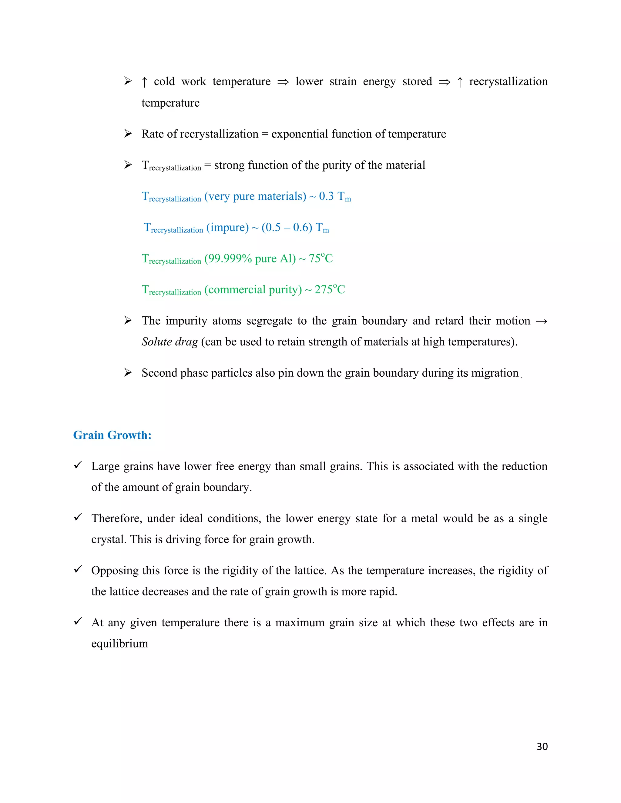 30
 ↑ cold work temperature  lower strain energy stored  ↑ recrystallization
temperature
 Rate of recrystallization = exponential function of temperature
 Trecrystallization = strong function of the purity of the material
Trecrystallization (very pure materials) ~ 0.3 Tm
Trecrystallization (impure) ~ (0.5 – 0.6) Tm
Trecrystallization (99.999% pure Al) ~ 75o
C
Trecrystallization (commercial purity) ~ 275o
C
 The impurity atoms segregate to the grain boundary and retard their motion →
Solute drag (can be used to retain strength of materials at high temperatures).
 Second phase particles also pin down the grain boundary during its migration .
Grain Growth:
 Large grains have lower free energy than small grains. This is associated with the reduction
of the amount of grain boundary.
 Therefore, under ideal conditions, the lower energy state for a metal would be as a single
crystal. This is driving force for grain growth.
 Opposing this force is the rigidity of the lattice. As the temperature increases, the rigidity of
the lattice decreases and the rate of grain growth is more rapid.
 At any given temperature there is a maximum grain size at which these two effects are in
equilibrium
 