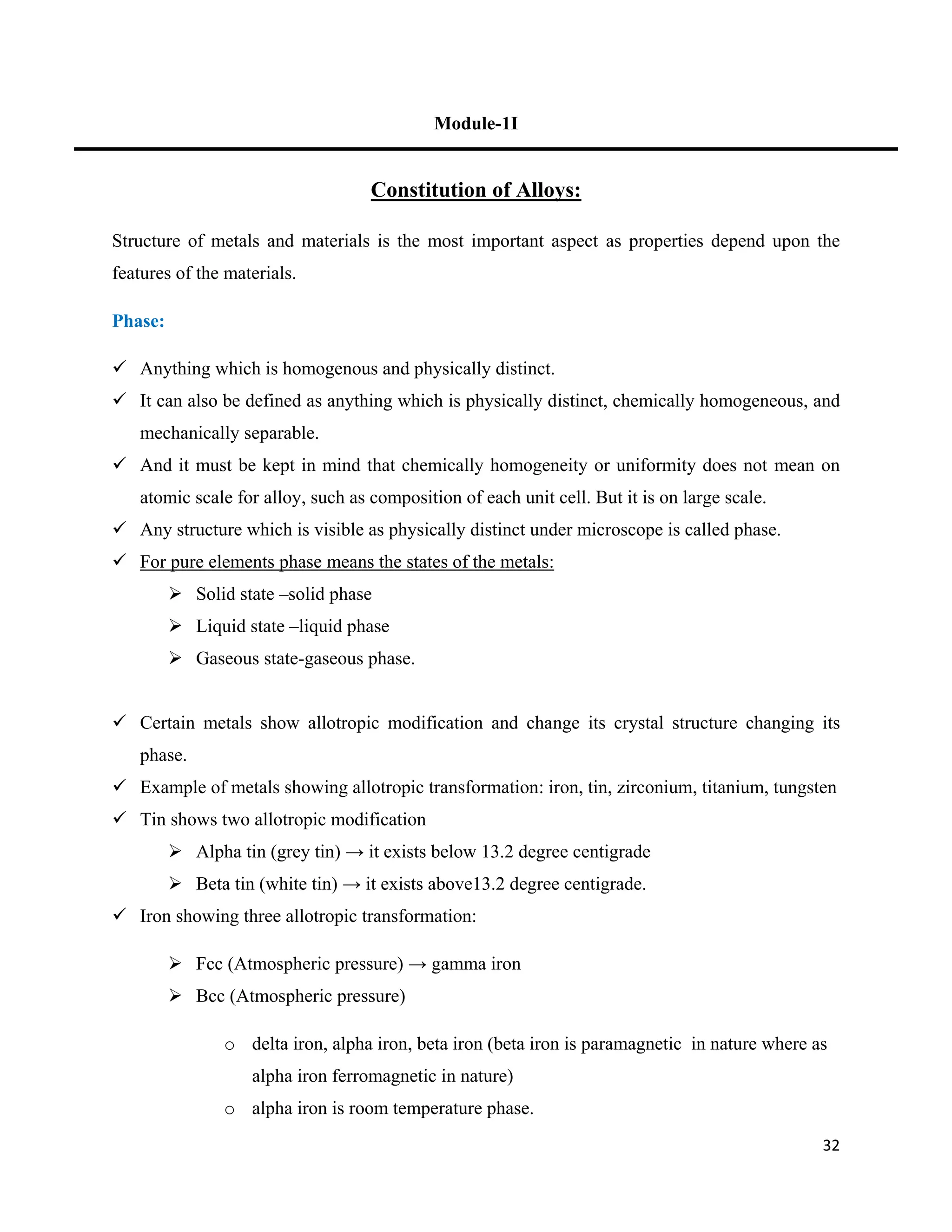 32
Module-1I
Constitution of Alloys:
Structure of metals and materials is the most important aspect as properties depend upon the
features of the materials.
Phase:
 Anything which is homogenous and physically distinct.
 It can also be defined as anything which is physically distinct, chemically homogeneous, and
mechanically separable.
 And it must be kept in mind that chemically homogeneity or uniformity does not mean on
atomic scale for alloy, such as composition of each unit cell. But it is on large scale.
 Any structure which is visible as physically distinct under microscope is called phase.
 For pure elements phase means the states of the metals:
 Solid state –solid phase
 Liquid state –liquid phase
 Gaseous state-gaseous phase.
 Certain metals show allotropic modification and change its crystal structure changing its
phase.
 Example of metals showing allotropic transformation: iron, tin, zirconium, titanium, tungsten
 Tin shows two allotropic modification
 Alpha tin (grey tin) → it exists below 13.2 degree centigrade
 Beta tin (white tin) → it exists above13.2 degree centigrade.
 Iron showing three allotropic transformation:
 Fcc (Atmospheric pressure) → gamma iron
 Bcc (Atmospheric pressure)
o delta iron, alpha iron, beta iron (beta iron is paramagnetic in nature where as
alpha iron ferromagnetic in nature)
o alpha iron is room temperature phase.
 