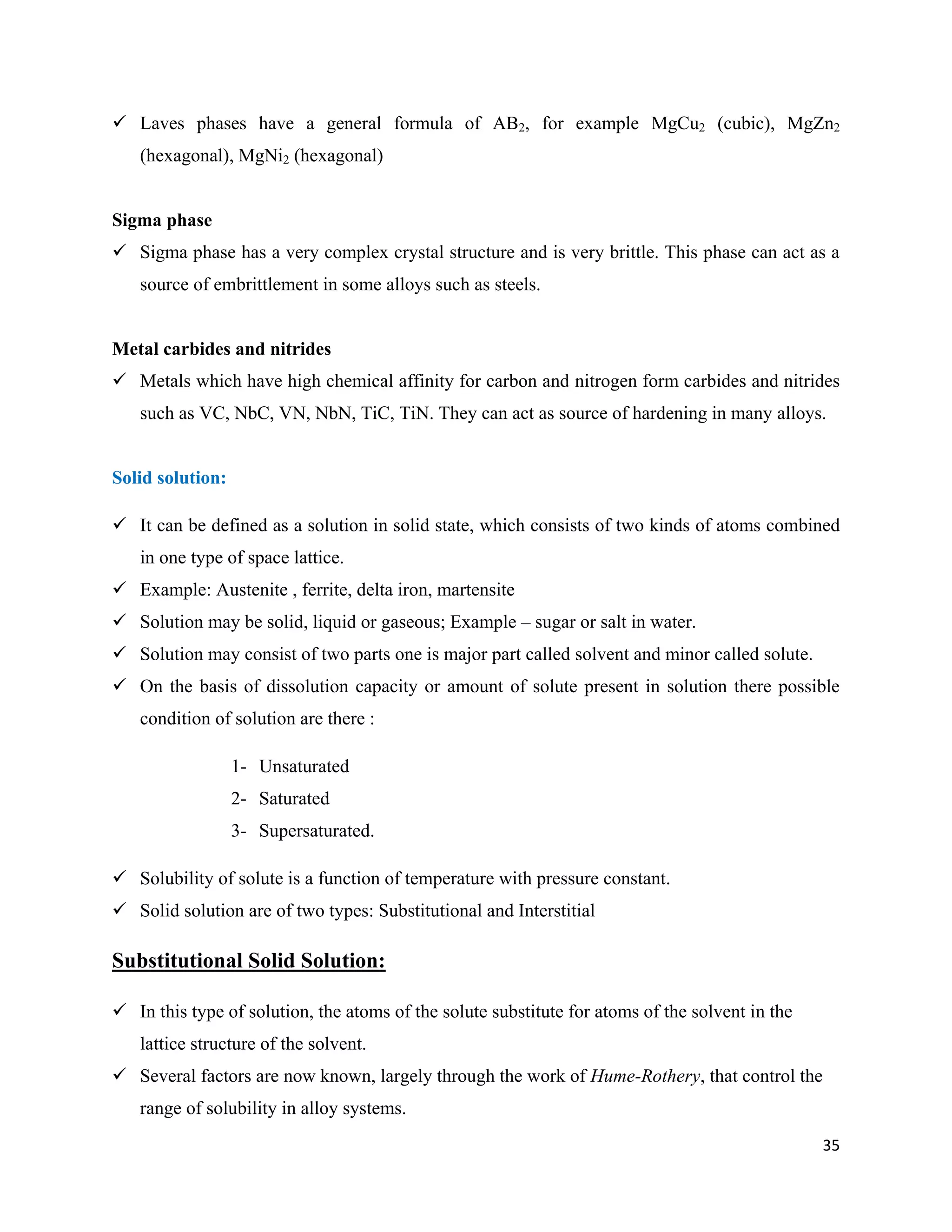 35
 Laves phases have a general formula of AB2, for example MgCu2 (cubic), MgZn2
(hexagonal), MgNi2 (hexagonal)
Sigma phase
 Sigma phase has a very complex crystal structure and is very brittle. This phase can act as a
source of embrittlement in some alloys such as steels.
Metal carbides and nitrides
 Metals which have high chemical affinity for carbon and nitrogen form carbides and nitrides
such as VC, NbC, VN, NbN, TiC, TiN. They can act as source of hardening in many alloys.
Solid solution:
 It can be defined as a solution in solid state, which consists of two kinds of atoms combined
in one type of space lattice.
 Example: Austenite , ferrite, delta iron, martensite
 Solution may be solid, liquid or gaseous; Example – sugar or salt in water.
 Solution may consist of two parts one is major part called solvent and minor called solute.
 On the basis of dissolution capacity or amount of solute present in solution there possible
condition of solution are there :
1- Unsaturated
2- Saturated
3- Supersaturated.
 Solubility of solute is a function of temperature with pressure constant.
 Solid solution are of two types: Substitutional and Interstitial
Substitutional Solid Solution:
 In this type of solution, the atoms of the solute substitute for atoms of the solvent in the
lattice structure of the solvent.
 Several factors are now known, largely through the work of Hume-Rothery, that control the
range of solubility in alloy systems.
 
