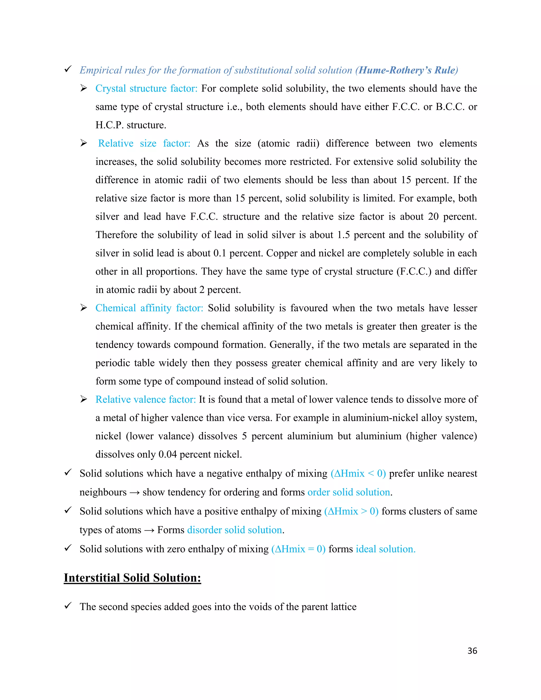 36
 Empirical rules for the formation of substitutional solid solution (Hume-Rothery’s Rule)
 Crystal structure factor: For complete solid solubility, the two elements should have the
same type of crystal structure i.e., both elements should have either F.C.C. or B.C.C. or
H.C.P. structure.
 Relative size factor: As the size (atomic radii) difference between two elements
increases, the solid solubility becomes more restricted. For extensive solid solubility the
difference in atomic radii of two elements should be less than about 15 percent. If the
relative size factor is more than 15 percent, solid solubility is limited. For example, both
silver and lead have F.C.C. structure and the relative size factor is about 20 percent.
Therefore the solubility of lead in solid silver is about 1.5 percent and the solubility of
silver in solid lead is about 0.1 percent. Copper and nickel are completely soluble in each
other in all proportions. They have the same type of crystal structure (F.C.C.) and differ
in atomic radii by about 2 percent.
 Chemical affinity factor: Solid solubility is favoured when the two metals have lesser
chemical affinity. If the chemical affinity of the two metals is greater then greater is the
tendency towards compound formation. Generally, if the two metals are separated in the
periodic table widely then they possess greater chemical affinity and are very likely to
form some type of compound instead of solid solution.
 Relative valence factor: It is found that a metal of lower valence tends to dissolve more of
a metal of higher valence than vice versa. For example in aluminium-nickel alloy system,
nickel (lower valance) dissolves 5 percent aluminium but aluminium (higher valence)
dissolves only 0.04 percent nickel.
 Solid solutions which have a negative enthalpy of mixing (Hmix < 0) prefer unlike nearest
neighbours → show tendency for ordering and forms order solid solution.
 Solid solutions which have a positive enthalpy of mixing (Hmix > 0) forms clusters of same
types of atoms → Forms disorder solid solution.
 Solid solutions with zero enthalpy of mixing (Hmix = 0) forms ideal solution.
Interstitial Solid Solution:
 The second species added goes into the voids of the parent lattice
 