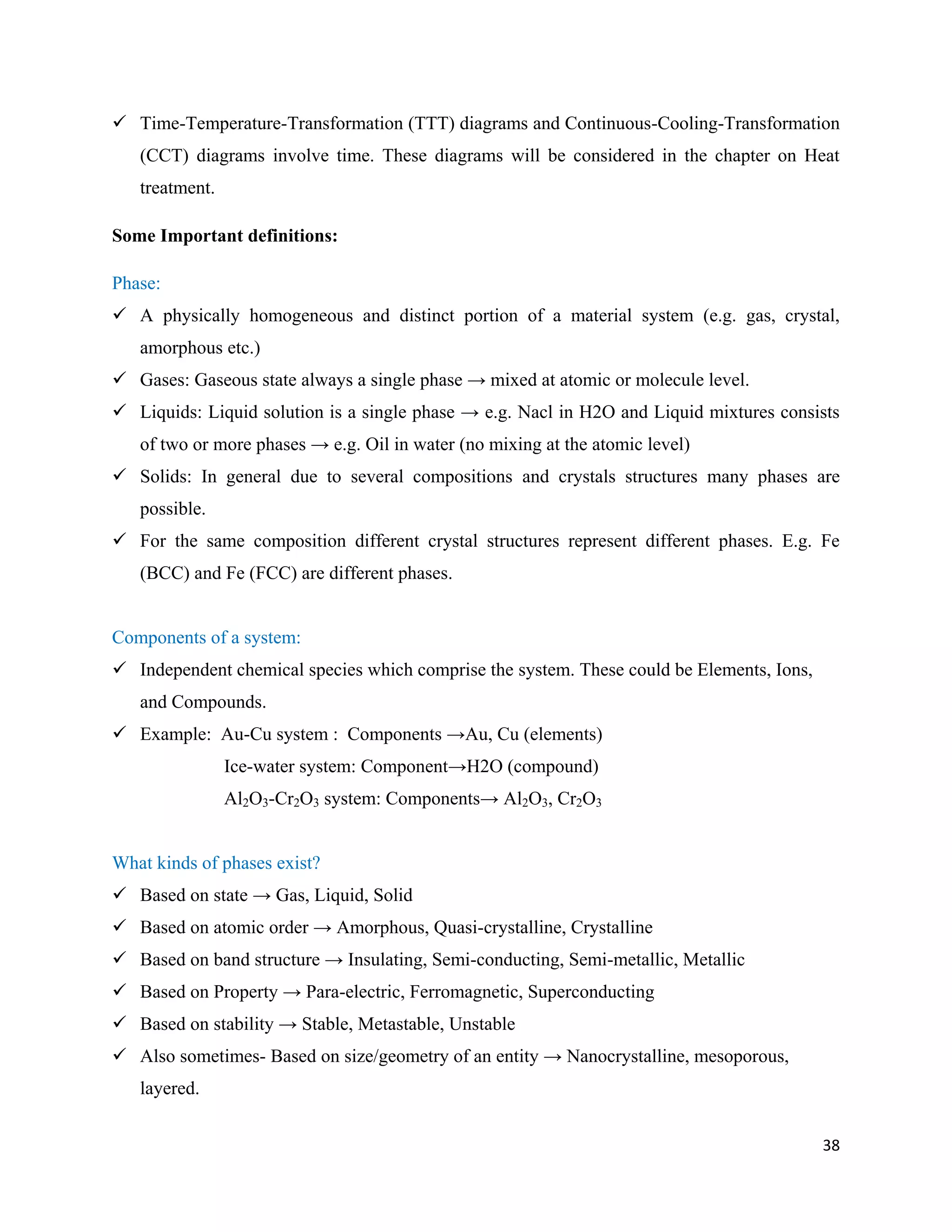 38
 Time-Temperature-Transformation (TTT) diagrams and Continuous-Cooling-Transformation
(CCT) diagrams involve time. These diagrams will be considered in the chapter on Heat
treatment.
Some Important definitions:
Phase:
 A physically homogeneous and distinct portion of a material system (e.g. gas, crystal,
amorphous etc.)
 Gases: Gaseous state always a single phase → mixed at atomic or molecule level.
 Liquids: Liquid solution is a single phase → e.g. Nacl in H2O and Liquid mixtures consists
of two or more phases → e.g. Oil in water (no mixing at the atomic level)
 Solids: In general due to several compositions and crystals structures many phases are
possible.
 For the same composition different crystal structures represent different phases. E.g. Fe
(BCC) and Fe (FCC) are different phases.
Components of a system:
 Independent chemical species which comprise the system. These could be Elements, Ions,
and Compounds.
 Example: Au-Cu system : Components →Au, Cu (elements)
Ice-water system: Component→H2O (compound)
Al2O3-Cr2O3 system: Components→ Al2O3, Cr2O3
What kinds of phases exist?
 Based on state → Gas, Liquid, Solid
 Based on atomic order → Amorphous, Quasi-crystalline, Crystalline
 Based on band structure → Insulating, Semi-conducting, Semi-metallic, Metallic
 Based on Property → Para-electric, Ferromagnetic, Superconducting
 Based on stability → Stable, Metastable, Unstable
 Also sometimes- Based on size/geometry of an entity → Nanocrystalline, mesoporous,
layered.
 