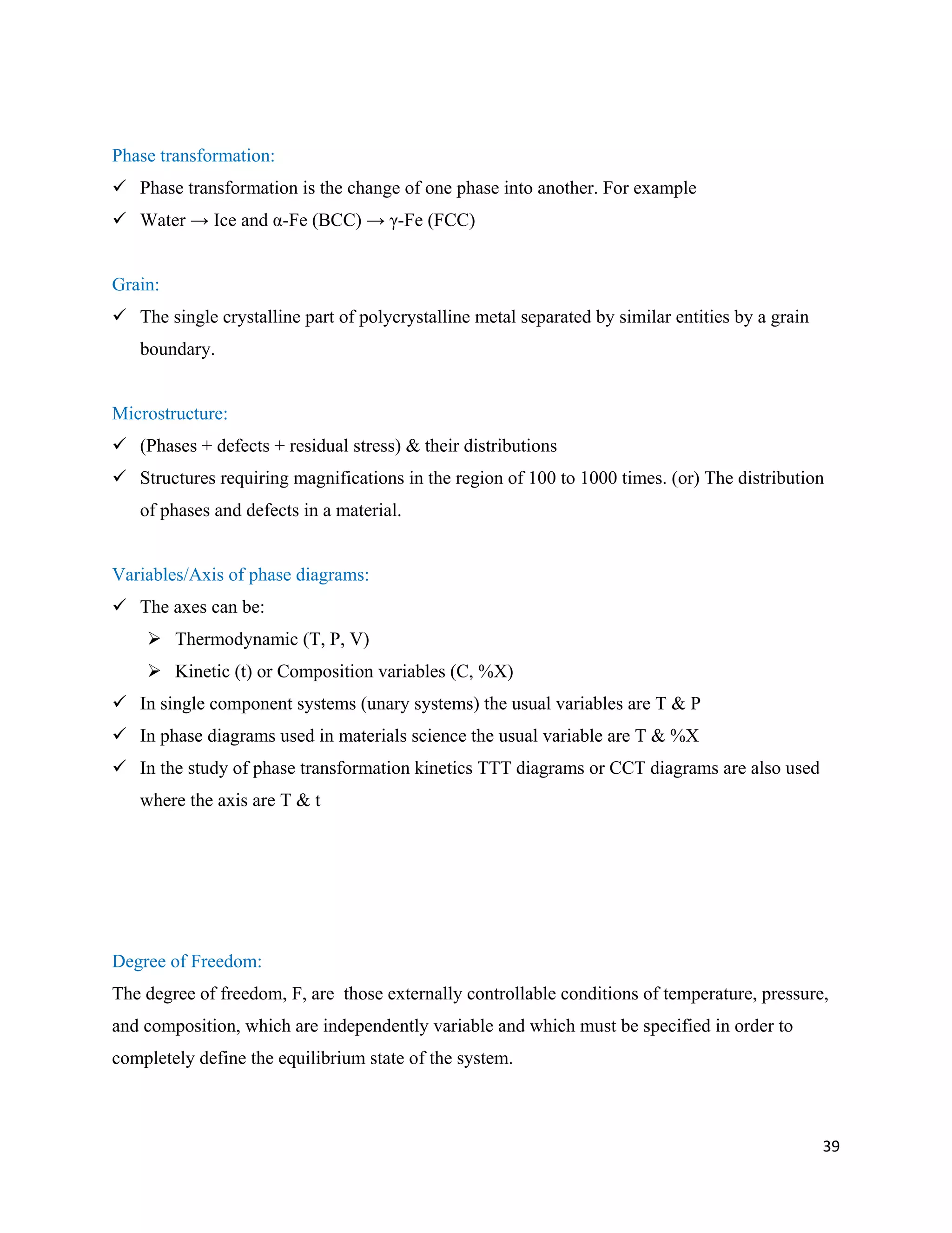 39
Phase transformation:
 Phase transformation is the change of one phase into another. For example
 Water → Ice and α-Fe (BCC) → γ-Fe (FCC)
Grain:
 The single crystalline part of polycrystalline metal separated by similar entities by a grain
boundary.
Microstructure:
 (Phases + defects + residual stress) & their distributions
 Structures requiring magnifications in the region of 100 to 1000 times. (or) The distribution
of phases and defects in a material.
Variables/Axis of phase diagrams:
 The axes can be:
 Thermodynamic (T, P, V)
 Kinetic (t) or Composition variables (C, %X)
 In single component systems (unary systems) the usual variables are T & P
 In phase diagrams used in materials science the usual variable are T & %X
 In the study of phase transformation kinetics TTT diagrams or CCT diagrams are also used
where the axis are T & t
Degree of Freedom:
The degree of freedom, F, are those externally controllable conditions of temperature, pressure,
and composition, which are independently variable and which must be specified in order to
completely define the equilibrium state of the system.
 