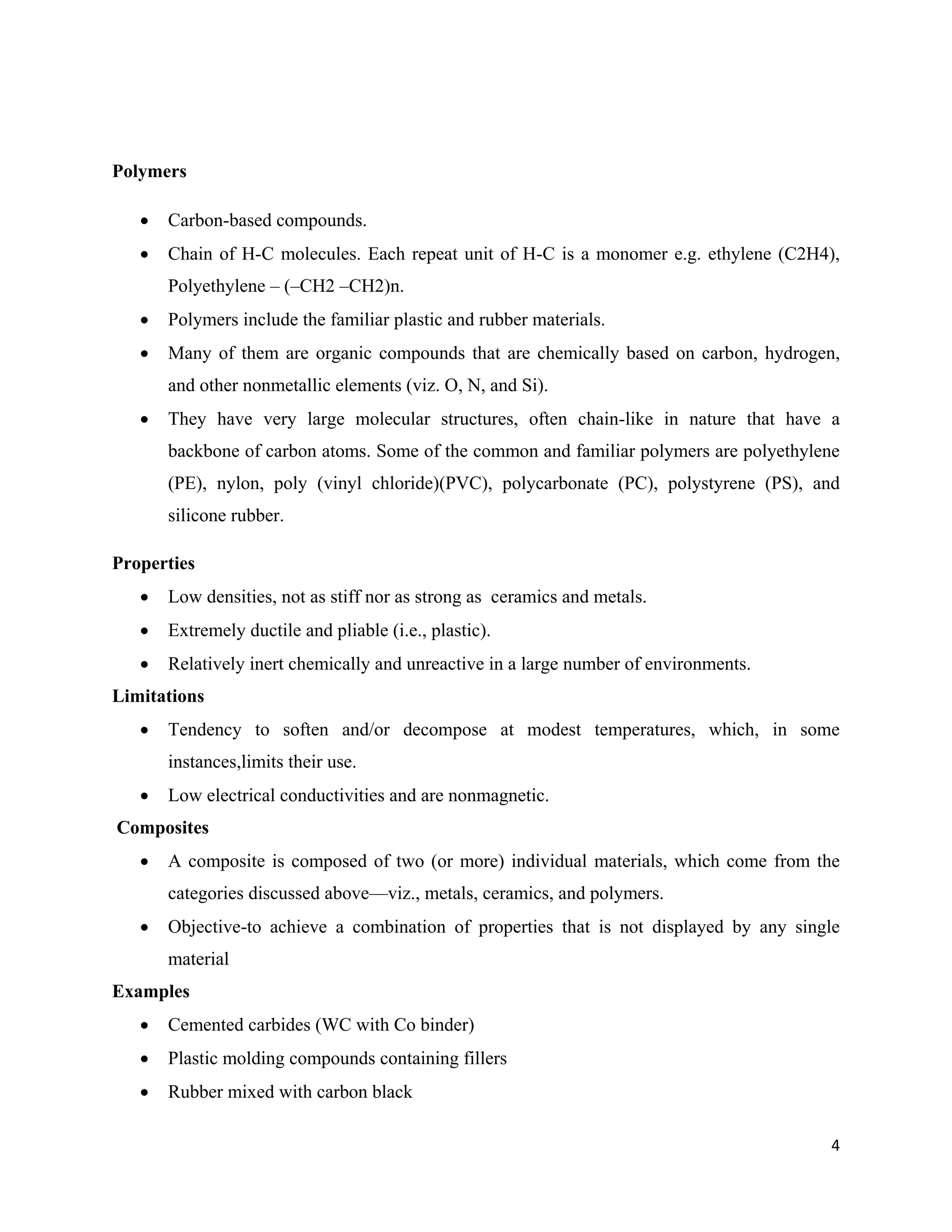 4
Polymers
 Carbon-based compounds.
 Chain of H-C molecules. Each repeat unit of H-C is a monomer e.g. ethylene (C2H4),
Polyethylene – (–CH2 –CH2)n.
 Polymers include the familiar plastic and rubber materials.
 Many of them are organic compounds that are chemically based on carbon, hydrogen,
and other nonmetallic elements (viz. O, N, and Si).
 They have very large molecular structures, often chain-like in nature that have a
backbone of carbon atoms. Some of the common and familiar polymers are polyethylene
(PE), nylon, poly (vinyl chloride)(PVC), polycarbonate (PC), polystyrene (PS), and
silicone rubber.
Properties
 Low densities, not as stiff nor as strong as ceramics and metals.
 Extremely ductile and pliable (i.e., plastic).
 Relatively inert chemically and unreactive in a large number of environments.
Limitations
 Tendency to soften and/or decompose at modest temperatures, which, in some
instances,limits their use.
 Low electrical conductivities and are nonmagnetic.
Composites
 A composite is composed of two (or more) individual materials, which come from the
categories discussed above—viz., metals, ceramics, and polymers.
 Objective-to achieve a combination of properties that is not displayed by any single
material
Examples
 Cemented carbides (WC with Co binder)
 Plastic molding compounds containing fillers
 Rubber mixed with carbon black
 