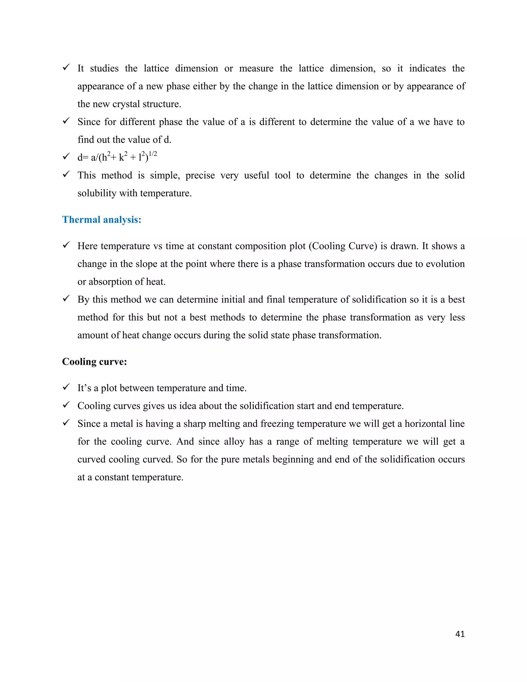 41
 It studies the lattice dimension or measure the lattice dimension, so it indicates the
appearance of a new phase either by the change in the lattice dimension or by appearance of
the new crystal structure.
 Since for different phase the value of a is different to determine the value of a we have to
find out the value of d.
 d= a/(h2
+ k2
+ l2
)1/2
 This method is simple, precise very useful tool to determine the changes in the solid
solubility with temperature.
Thermal analysis:
 Here temperature vs time at constant composition plot (Cooling Curve) is drawn. It shows a
change in the slope at the point where there is a phase transformation occurs due to evolution
or absorption of heat.
 By this method we can determine initial and final temperature of solidification so it is a best
method for this but not a best methods to determine the phase transformation as very less
amount of heat change occurs during the solid state phase transformation.
Cooling curve:
 It’s a plot between temperature and time.
 Cooling curves gives us idea about the solidification start and end temperature.
 Since a metal is having a sharp melting and freezing temperature we will get a horizontal line
for the cooling curve. And since alloy has a range of melting temperature we will get a
curved cooling curved. So for the pure metals beginning and end of the solidification occurs
at a constant temperature.
 