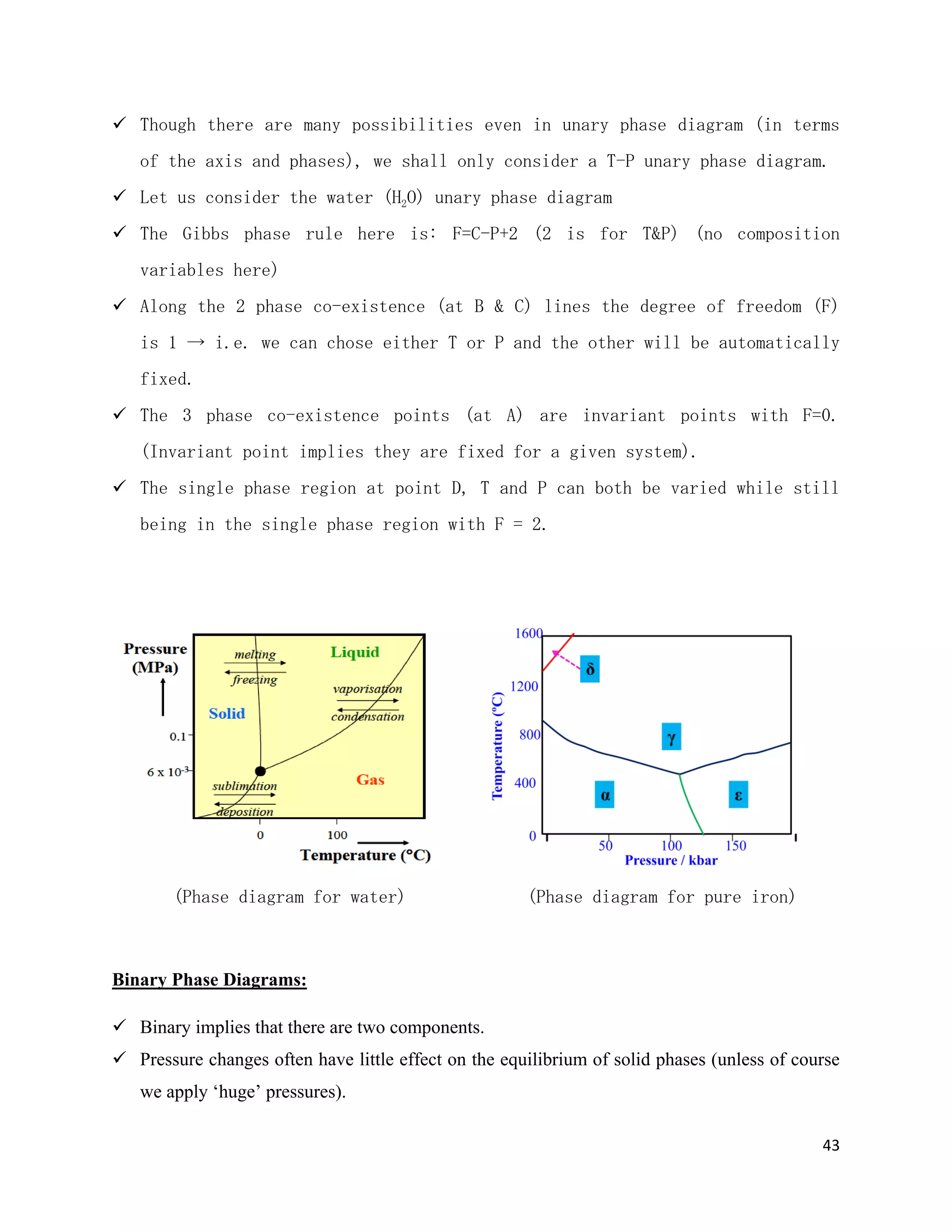 43
 Though there are many possibilities even in unary phase diagram (in terms
of the axis and phases), we shall only consider a T-P unary phase diagram.
 Let us consider the water (H2O) unary phase diagram
 The Gibbs phase rule here is: F=C-P+2 (2 is for T&P) (no composition
variables here)
 Along the 2 phase co-existence (at B & C) lines the degree of freedom (F)
is 1 → i.e. we can chose either T or P and the other will be automatically
fixed.
 The 3 phase co-existence points (at A) are invariant points with F=0.
(Invariant point implies they are fixed for a given system).
 The single phase region at point D, T and P can both be varied while still
being in the single phase region with F = 2.
(Phase diagram for water) (Phase diagram for pure iron)
Binary Phase Diagrams:
 Binary implies that there are two components.
 Pressure changes often have little effect on the equilibrium of solid phases (unless of course
we apply ‘huge’ pressures).
 