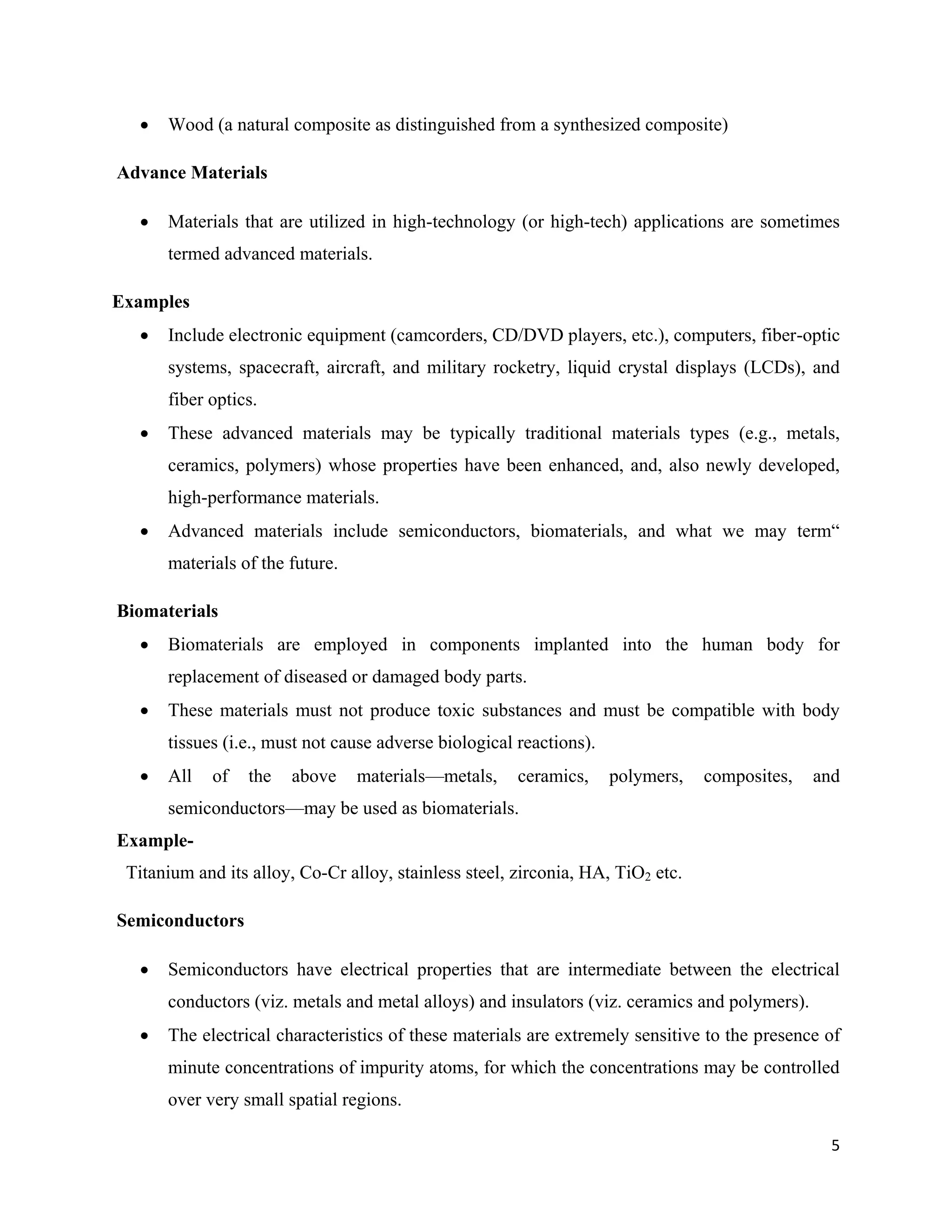 5
 Wood (a natural composite as distinguished from a synthesized composite)
Advance Materials
 Materials that are utilized in high-technology (or high-tech) applications are sometimes
termed advanced materials.
Examples
 Include electronic equipment (camcorders, CD/DVD players, etc.), computers, fiber-optic
systems, spacecraft, aircraft, and military rocketry, liquid crystal displays (LCDs), and
fiber optics.
 These advanced materials may be typically traditional materials types (e.g., metals,
ceramics, polymers) whose properties have been enhanced, and, also newly developed,
high-performance materials.
 Advanced materials include semiconductors, biomaterials, and what we may term“
materials of the future.
Biomaterials
 Biomaterials are employed in components implanted into the human body for
replacement of diseased or damaged body parts.
 These materials must not produce toxic substances and must be compatible with body
tissues (i.e., must not cause adverse biological reactions).
 All of the above materials—metals, ceramics, polymers, composites, and
semiconductors—may be used as biomaterials.
Example-
Titanium and its alloy, Co-Cr alloy, stainless steel, zirconia, HA, TiO2 etc.
Semiconductors
 Semiconductors have electrical properties that are intermediate between the electrical
conductors (viz. metals and metal alloys) and insulators (viz. ceramics and polymers).
 The electrical characteristics of these materials are extremely sensitive to the presence of
minute concentrations of impurity atoms, for which the concentrations may be controlled
over very small spatial regions.
 